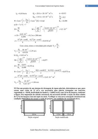 André Barcellos Ferreira – andrepoetta@hotmail.com
33Universidade Federal do Espírito Santo
3 3
j
3 3
m
Q 20 l/s 20 10 m /s
Q 10 l/s 10 10 m /s
−
−
= = ⋅
= = ⋅
( )1 102y
2cos 1 2cos 0 rad
D
− − 
θ = − = = π 
 
a) D = ? e Vj = ?
1
M
D
K
=
3/8 3/83
2
0
nQ 0,013 20 10
M 9,5 10
I 0,015
−
−
   ⋅ ⋅
= = = ⋅     
  
2
9,95 10
D 0,2 m 200 mm
0,498
−
⋅
⇒ = = =
( ) ( )2 2
20,2
0,0154 m
8 8
− −
= = =
D sen sen
A
θ θ π π
Com a área, temos a velocidade pela relação
j
j
Q
V :
A
=
3
j
j
Q 20 10
V 1,29 m/s
A 0,0154
−
⋅
= = =
b) 3
mQ 0,01 m /s=
3/8 3/83
0
nQ 0,013 10 10
M 0,077
I 0,015
−   ⋅ ⋅
= = =     
  
1
M 0,077
D 0,155 m
K 0,498
= = =
( ) ( )1 0
0
D 1 cos /2 0,155 1 cos /22y
2cos 1 y 0,0775 m
D 2 2
− − θ − π 
θ = − → = = = 
 
( ) ( )2 2
3 20,155
9,43 10 m
8 8
−− −
= = = ⋅
D sen sen
A
θ θ π π
3
m
m 3
Q 10 10
V 1,06 m/s
A 9,43 10
−
−
⋅
= = =
⋅
9.5 Em um projeto de um sistema de drenagem de águas pluviais, determinou-se que, para
escoar uma vazão de 12 m3
/s, era necessária uma galeria retangular em concreto,
rugosidade n = 0,018, declividade de fundo I0 = 0,0022 m/m, com 3,0 m de largura, conforme
a figura. Por imposição do cálculo estrutural, foi necessário dividir a seção em duas células
de 1,5 m de largura com um septo no meio. Verifique se esta nova concepção estrutural tem
condições hidráulicas de escoar a vazão de projeto, em condições de escoamento livre.
0I 0,015m/m=
0
1
n 0,013
y
0,5
D
K 0,498
=
=
=
Seção original Seção modificada
 