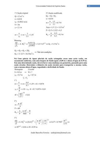 André Barcellos Ferreira – andrepoetta@hotmail.com
34Universidade Federal do Espírito Santo
( )
T 1 2
2
h
2 ) Seção modificada
Q Q Q
n 0,018
b 1,5
m 0,714
y 2,1
Área 1,5 2,1 3,15 m
P 1,5 2,1 2 6,3
A 3,15
R 0,5 m
P 6,3
°
= +
=
= = =
= ⋅ =
= + =
= = =
Manning:
2/3 2/3 31
h 1
0
nQ 0,018 Q
A R 3,15 0,5 Q 5,17m /s
I 0,0022
⋅
= ⋅ ⇒ = ⋅ ⇔ =
T 1 2 1
3
T
Q Q Q 2Q
Q 2 5,17 10,34m /s
= + =
= ⋅ =
Não tem condições.⇒
9.6 Uma galeria de águas pluviais de seção retangular escoa uma certa vazão, em
escoamento uniforme, com uma largura de fundo igual a 0,90 m e altura d’água de 0,70 m.
Em uma determinada seção, deverá haver uma mudança na geometria, passando para uma
seção circular. Determine o diâmetro da seção circular para transportar a mesma vazão,
com a mesma altura d’água, rugosidade e declividade de fundo.
0 0
r c
Retangular Circular
b 0,9 m D ?
y 0,7 m y 0,7 m
I I
= ⇒ =
= =
=
1°)
0
0,9
1,29 0,874
0,7
= ⇒ = = → =
b
m m K
y
0 0
3/8
0,7 0,874 0,61
0,61
= ⇒ = ⋅ = ⋅ =
 
= = 
 
M
y M y K
K
nQ
M
I
2°)
2
D
A
4
π⋅
=
P D= π
2
h
A D D
R
P 4 D 4
π⋅
= = =
π
3°)
( )
2/32 2/3
8/32/3 2
h
2,67
nQ D D D
A R 0,61 0,27 0,79D
4 4 2,52I
D 0,86 D 0,95 m
 π⋅  
= ⋅ ⇔ = ⋅ ⇔ = ⋅ ⇔       
⇔ = ⇔ =
3
0
1 ) Seção original
Q 1 /s2 m
n 0,018
I 0,0022 m/m
b 3m
y 2,1 m
°
=
=
=
=
=
0
3
1,43
2,1
= ⇒ = =
b
m m
y
 