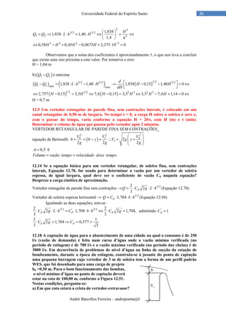André Barcellos Ferreira – andrepoetta@hotmail.com
36Universidade Federal do Espírito Santo
2 5
3/2 5/2
1 2 3
5 3 2 3
1,838
1,838 1,40
1,4
0,58 0,45 0,0675 3,375 10 0
H
Q Q L h H
h
H H H H −
 
= ⇒ ⋅ ⋅ = ⋅ ⇔ = ⇔ 
 
⇔ − + − + ⋅ =
Observamos que a soma dos coeficientes é aproximadamente 1, o que nos leva a concluir
que existe uma raiz próxima a este valor. Por tentativa e erro:
H = 1,04 m
b)( )1 2Q Q− é máxima
( ) ( ) ( )3/23/2 5/2 5/2
1 2 1,838 1,40 1,838 0,15 1,40 0máx máx
d
Q Q L h H H H
dH
 − = ⋅ ⋅ − ⋅ → − − = ⇔  
( ) ( )1/2 3/2 2 3 2 3
2,757 0,15 3,5 7,6 0,15 3,5 3,5 7,6 1,14 0H H H H H H⇔ − = ⇔ − = ⇔ − + = ⇔
H = 0,7 m
12.9 Um vertedor retangular de parede fina, sem contrações laterais, é colocado em um
canal retangular de 0,50 m de largura. No tempo t = 0, a carga H sobre a soleira é zero e,
com o passar do tempo, varia conforme a equação H = 20⋅⋅⋅⋅t, com H (m) e t (min).
Determinar o volume de água que passou pelo vertedor após 2 minutos.
VERTEDOR RETANGULAR DE PAREDE FINA SEM CONTRAÇÕES_
equação de Bernoulli: ( )
2 2 2
0 1 0
1 2
2 2 2
V V V
h h y V g y
g g g
 
+ = − + ∴ = +  
 
0,5A h= ⋅
Volume vazão tempo velocidade área tempo= ⋅ = ⋅ ⋅
12.14 Se a equação básica para um vertedor retangular, de soleira fina, sem contrações
laterais, Equação 12.70, for usada para determinar a vazão por um vertedor de soleira
espessa, de igual largura, qual deve ser o coeficiente de vazão Cd naquela equação?
Despreze a carga cinética de aproximação.
Vertedor retangular de parede fina sem contrações → 3/22
2
3
dQ C g L h= ⋅ ⋅ ⋅ (Equação 12.70)
Vertedor de soleira espessa horizontal → 3/2
1,704dQ C b h= ⋅ ⋅ ⋅ (Equação 12.94)
Igualando as duas equações, tem-se:
3/2 ' 3/22 2
2 1,704 2 1,704,
3 3
d d dC g L h C b h C g⋅ ⋅ ⋅ = ⋅ ⋅ ⋅ ⇔ ⋅ = admitindo '
1dC =
2 1
2 1,704 0,577
3 3
d dC g C⋅ = ⇒ = =
12.18 A captação de água para o abastecimento de uma cidade na qual o consumo é de 250
l/s (vazão de demanda) é feita num curso d’água onde a vazão mínima verificada (no
período de estiagem) é de 700 l/s e a vazão máxima verificada (no período das cheias) é de
3800 l/s. Em decorrência de problemas de nível d’água na linha de sucção da estação de
bombeamento, durante a época da estiagem, construiu-se à jusante do ponto de captação
uma pequena barragem cujo vertedor de 3 m de soleira tem a forma de um perfil padrão
WES, que foi desenhado para uma carga de projeto
hd =0,50 m. Para o bom funcionamento das bombas,
o nível mínimo d’água no ponto de captação deverá
estar na cota de 100,00 m, conforme a Figura 12.51.
Nestas condições, pergunta-se:
a) Em que cota estará a crista do vertedor-extravasor?
 