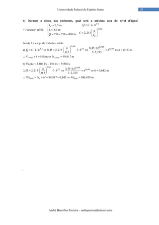 André Barcellos Ferreira – andrepoetta@hotmail.com
37Universidade Federal do Espírito Santo
b) Durante a época das enchentes, qual será a máxima cota do nível d’água?
3/2
0,148
0,5 m
WES: 3,0 m
2,215750 250 450 l/s
d
d
Q C L hh
Vertedor L h
CQ h
= ⋅ ⋅=

∗ =  
=  = − =  
Sendo h a carga de trabalho, então:
a)
0,148 0,148
3/2 3/2 1,6480,45 0,5
0,45 2,215 3 0,183
0,5 3 2,215
h
Q C L h h h h
⋅ 
= ⋅ ⋅ ⇒ = ⋅ ⋅ ⋅ ⇔ = ⇔ =  ⋅ 
m
100 m N 99,817 mcrista cristaN h∴ + = ⇔ =
b) Vazão = 3.800 l/s – 250 l/s = 3550 l/s
0,148 0,148
3/2 1,6483,55 0,5
3,55 2,215 3 0,642 m
0,5 3 2,215
NA ' 99,817 0,642 100,459 mmáx c máx
h
h h h
N h NA
⋅ 
= ⋅ ⋅ ⋅ ⇔ = ⇔ =  ⋅ 
∴ = + = + ⇒ =
.
 