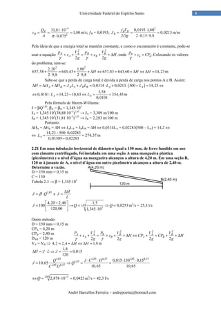 André Barcellos Ferreira – andrepoetta@hotmail.com
4Universidade Federal do Espírito Santo
3
2
31,81 10
1,80
0,075
B
B
Q
v
A π
−
⋅
= = =
⋅
m/s; ƒB = 0,0193;
2
0,0193 1,80
0,0213
2 2 0,15 9,8
B B
B
f V
J
Dg
⋅
= = =
⋅ ⋅
m/m
Pela ideia de que a energia total se mantém constante, e como o escoamento é constante, pode-se
usar a equação
2 2
,
2 2
A A B B
A B
p V p V
z z H
g gγ γ
+ + = + + + ∆ onde .n
n n
p
z CP
γ
+ = Colocando os valores
do problema, tem-se:
2 2
2,20 1,80
657,58 643,43 657,83 643,60 14,23
2 9,8 2 9,8
H H H+ = + + ∆ ⇔ = + ∆ ⇔ ∆ =
⋅ ⋅
m
Sabe-se que a perda de carga total é devida à perda de carga nos pontos A e B. Assim:
( )0,0314 0,0213 500 14,23A B A A B B A AH H H J L J L L L∆ = ∆ + ∆ = + = ⋅ + ⋅ − = ⇔
3,58
0,0101 14,23 10,65 354,45
0,0101
A AL L⇔ ⋅ = − ⇔ = = m
Pela fórmula de Hazen-Williams:
J = βQ1,85
, βA = βB = 1,345⋅103
JA = 1,345⋅103
(38,88⋅10–3
)1,85
→ JA = 3,309 m/100 m
JB = 1,345⋅103
(31,81⋅10–3
)1,85
→ JB = 2,283 m/100 m
Portanto:
∆HA + ∆HB = ∆H ⇔ JALA + JBLB = ∆H ⇔ 0,0314LA + 0,02283(500 – LA) = 14,2 ⇔
⇔
14,23 500 0,02283
274,37
0,03309 0,02283
AL
− ⋅
= =
−
m
2.21 Em uma tubulação horizontal de diâmetro igual a 150 mm, de ferro fundido em uso
com cimento centrifugado, foi instalada em uma seção A uma mangueira plástica
(piezômetro) e o nível d’água na mangueira alcançou a altura de 4,20 m. Em uma seção B,
120 m à jusante de A, o nível d’água em outro piezômetro alcançou a altura de 2,40 m.
Determine a vazão.
D = 150 mm = 0,15 m
C = 130
Tabela 2.3 → β = 1,345⋅103
1,85
J Qβ= ⋅ e
H
J
L
∆
=
1,85
3
4,20 2,40 1,5
100 0,0253
120,00 1,345 10
J Q Q
− 
= → = ⇒ =  ⋅ 
m3
/s = 25,3 l/s
Outro método:
D = 150 mm = 0,15 m
CPA = 4,20 m
CPB = 2,40 m
DAB = 120 m
VA = VB ⇒ 4,2 2,4 1,8H H= + ∆ ⇔ ∆ = m
1,8
0,015
120
H J L J∆ = ⋅ ⇒ = =
1,85 1,85 4,37 1,85 4,37
1,85
1,85 4,37
0,015 130 0,15
10,65
10,65 10,65
Q J C D
J Q
C D
⋅ ⋅ ⋅ ⋅
= ⇒ = =
1,85 3
2,878 10 0,0423Q −
⇔ = ⋅ = m3
/s = 42,3 l/s
2 2 2 2
2 2 2 2
A A B B A B
A B A B
P V P V V V
z z H CP CP H
g g g gγ γ
+ + = + + + ∆ ⇔ + = + + ∆
 