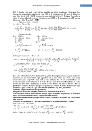 André Barcellos Ferreira – andrepoetta@hotmail.com
5Universidade Federal do Espírito Santo
2.23 A ligação entre dois reservatórios, mantidos em níveis constantes, é feita por duas
tubulações em paralelo. A primeira, com 1500 m de comprimento, 300 mm de diâmetro,
com fator de atrito f = 0,032, transporta uma vazão de 0,056 m3
/s de água. Determine a
vazão transportada pela segunda tubulação, com 3000 m de comprimento, 600 mm de
diâmetro, e fator de atrito f = 0,024.
A perda de carga é a mesma:
1 2 1 1 2 2f fh h J L J L= ⇔ =
2
2 5
8 f Q
J
g Dπ
= ⇒
2 2 5
2 21 1 2 2
1 2 22 4 2 4 5
1 2
8 8 0,032 600 1500
0,056 0,259
0,024 300 3000
f Q f Q
L L Q
g D g Dπ π
⋅ ⋅
⋅ = ⋅ ⇒ = =
⋅ ⋅
m3
/s
Por outro método:
1. L1 = 1500 m 2. L2 = 3000 m
D1 = 300 mm = 0,3 m D2 = 600 mm = 0,6 m
f1 = 0,032 f2 = 0,024
Q1 = V1A1 Q2 = ?
2
1
1 0,0707
4
D
A
π ⋅
= = m2
2
2
2 0,2827
4
D
A
π ⋅
= =
1
1
1
0,7922
Q
V
A
= = m/s 2
2 2 2 2 2
2
3,5368
Q
Q V A V Q
A
= ⋅ ⇔ = =
Tubulações em paralelo → ∆H1 = ∆H2
2 2 2 2 2 2
1 1 1 2 2 2 1 1 1 2 2 2
1 2 1 22 2 2 2
f V f L V f L V f L V f L V f L V
H J L H L
D g D g D g D g D D
 ⋅ ⋅ ⋅ ⋅ ⋅ ⋅ ⋅ ⋅ ⋅ ⋅ ⋅
∆ = ⋅ ⇔ ∆ = = ∴ = ⇔ =  ⋅ ⋅ ⋅ ⋅ 
2 2 2
20,032 1500 0,7922 0,024 3000 3,5368
0,3 0,6
Q⋅ ⋅ ⋅ ⋅ ⋅
⇒ = ⇒
2
2
2 2
0,032 1500 0,7922 0,6
0,25864
0,3 0,024 3000 3,5368
Q
⋅ ⋅ ⋅
⇒ = =
⋅ ⋅ ⋅
m3
/s = 258,64 l/s
2.34 Uma tubulação de 0,30 m de diâmetro e 3,2 km de comprimento desce, com inclinação
constante, de um reservatório cuja superfície está a uma altura de 150 m, para outro
reservatório cuja superfície livre está a uma altitude de 120 m, conectando-se aos
reservatórios em pontos situados 10 m abaixo de suas respectivas superfícies livres. A vazão
através da linha não é satisfatória e instala-se uma bomba na altitude 135 m a fim de
produzir o aumento de vazão desejado. Supondo que o fator de atrito da tubulação seja
constante e igual a f = 0,020 e que o rendimento da bomba seja 80%, determine:
a) a vazão original do sistema por gravidade;
b) a potência necessária à bomba para recalcar uma vazão de 0,15 m3
/s;
c) as cargas de pressão imediatamente antes e depois da bomba, desprezando as perdas de
carga localizadas e considerando a carga cinética na adutora;
d) desenhe as linhas de energia e piezométrica após a instalação da bomba, nas condições do
item anterior.
(Sugestão: reveja a equação 1.36, observando os níveis d’água de montante e jusante.)
a) hf = J⋅L =150 – 120 = 30 m
2 2 2 5
2 5
2 5
8 9,81 0,30
30 30 30 0,117
8 8 0,020 3200
f Q g
L Q D Q
f Lg D
π π
π
⋅ ⋅
⋅ ⋅ = ⇒ = = ⇒ =
⋅ ⋅ ⋅
m3
/s
b) Pot = ? para Q = 0,15 m3
/s ⇒ Q = V⋅A ⇔ 2,1221
Q
V
A
= = onde
2
0,0707
4
D
A
π
= =
 