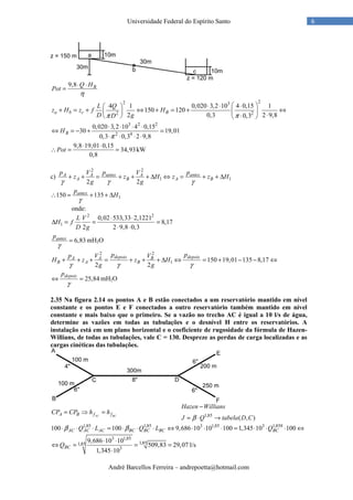 André Barcellos Ferreira – andrepoetta@hotmail.com
6Universidade Federal do Espírito Santo
9,8 BQ H
Pot
η
⋅ ⋅
=
22 3
2 2
4 1 0,020 3,2 10 4 0,15 1
150 120
2 0,3 2 9,80,3
a b c B
L Q
z H z f H
D gDπ π
 ⋅ ⋅ ⋅ 
+ = + ⇔ + = + ⇔   ⋅⋅   
3 2 2
2 4
0,020 3,2 10 4 0,15
30 19,01
0,3 0,3 2 9,8
BH
π
⋅ ⋅ ⋅ ⋅
⇔ = − + =
⋅ ⋅ ⋅ ⋅
9,8 19,01 0,15
34,93
0,8
Pot
⋅ ⋅
∴ = = kW
c)
2 2
1 1
2 2
A A antes A antes
A B A B
p V p V p
z z H z z H
g gγ γ γ
+ + = + + + ∆ ⇔ = + + ∆
1150 135antesp
H
γ
∴ = + + ∆
onde:
2 2
1
0,02 533,33 2,1221
8,17
2 2 9,8 0,3
L V
H f
D g
⋅ ⋅
∆ = = =
⋅ ⋅
6,83antesp
γ
= mH2O
2 2
1 150 19,01 135 8,17
2 2
depois depoisA A B
B A B
p pp V V
H z z H
g gγ γ γ
+ + + = + + + ∆ ⇔ = + − − ⇔
25,84
depoisp
γ
⇔ = mH2O
2.35 Na figura 2.14 os pontos A e B estão conectados a um reservatório mantido em nível
constante e os pontos E e F conectados a outro reservatório também mantido em nível
constante e mais baixo que o primeiro. Se a vazão no trecho AC é igual a 10 l/s de água,
determine as vazões em todas as tubulações e o desnível H entre os reservatórios. A
instalação está em um plano horizontal e o coeficiente de rugosidade da fórmula de Hazen-
Willians, de todas as tubulações, vale C = 130. Despreze as perdas de carga localizadas e as
cargas cinéticas das tubulações.
AC BCA B f fCP CP h h= ⇒ = 1,85
( , )
Hazen Willians
J Q tabela D Cβ
−
= ⋅ →
1,85 1,85 3 1,85 3 1,858
100 100 9,686 10 10 100 1,345 10 100AC AC AC BC BC BC BCQ L Q L Qβ β⋅ ⋅ ⋅ = ⋅ ⋅ ⋅ ⇔ ⋅ ⋅ ⋅ = ⋅ ⋅ ⋅ ⇔
3 1,85
1,851,85
3
9,686 10 10
509,83 29,07
1,345 10
BCQ
⋅ ⋅
⇔ = = =
⋅
l/s
 