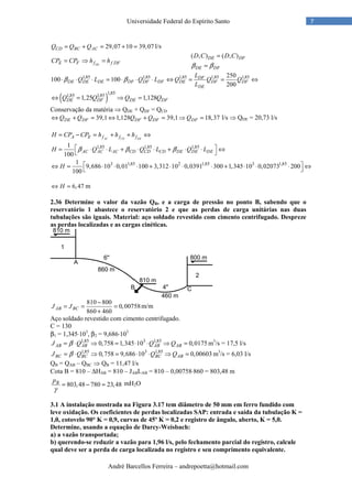 André Barcellos Ferreira – andrepoetta@hotmail.com
7Universidade Federal do Espírito Santo
29,07 10 39,07CD BC ACQ Q Q= + = + = l/s
DEE F f f DFCP CP h h= ⇒ =
( , ) ( , )DE DF
DE DF
D C D C
β β
=
=
1,85 1,85 1,85 1,85 1,85250
100 100
200
DF
DE DE DE DF DF DF DE DF DF
DE
L
Q L Q L Q Q Q
L
β β⋅ ⋅ ⋅ = ⋅ ⋅ ⋅ ⇔ = = ⇔
( )
1,851,85 1,85
1,25 1,128DE DF DE DFQ Q Q Q⇔ = ⇒ =
Conservação da matéria ⇒ QDE + QDF = QCD
39,1 1,128 39,1 18,37DE DF DF DF DFQ Q Q Q Q⇔ + = ⇔ + = ⇒ = l/s ⇒ QDE = 20,73 l/s
AC CD DEA E f f fH CP CP h h h= − = + + ⇔
1,85 1,85 1,851
100
AC AC AC CD CD CD DE DE DEH Q L Q L Q Lβ β β = ⋅ ⋅ + ⋅ ⋅ + ⋅ ⋅ ⇔
 
3 1,85 2 1,85 3 1,851
9,686 10 0,01 100 3,312 10 0,0391 300 1,345 10 0,02073 200
100
H  ⇔ = ⋅ ⋅ ⋅ + ⋅ ⋅ ⋅ + ⋅ ⋅ ⋅ ⇔
 
6,47H⇔ = m
2.36 Determine o valor da vazão QB, e a carga de pressão no ponto B, sabendo que o
reservatório 1 abastece o reservatório 2 e que as perdas de carga unitárias nas duas
tubulações são iguais. Material: aço soldado revestido com cimento centrifugado. Despreze
as perdas localizadas e as cargas cinéticas.
810 800
0,00758
860 460
AB BCJ J
−
= = =
+
m/m
Aço soldado revestido com cimento centrifugado.
C = 130
β1 = 1,345⋅103
, β2 = 9,686⋅103
1,85 3 1,85
0,758 1,345 10 0,0175AB AB AB ABJ Q Q Qβ= ⋅ ⇒ = ⋅ ⋅ ⇒ = m3
/s = 17,5 l/s
1,85 3 1,85
0,758 9,686 10 0,00603BC BC BC ABJ Q Q Qβ= ⋅ ⇒ = ⋅ ⋅ ⇒ = m3
/s = 6,03 l/s
QB = QAB – QBC ⇒ QB = 11,47 l/s
Cota B = 810 – ∆HAB = 810 – JABLAB = 810 – 0,00758⋅860 = 803,48 m
803,48 780 23,48Bp
γ
= − = mH2O
3.1 A instalação mostrada na Figura 3.17 tem diâmetro de 50 mm em ferro fundido com
leve oxidação. Os coeficientes de perdas localizadas SAP: entrada e saída da tubulação K =
1,0, cotovelo 90° K = 0,9, curvas de 45º K = 0,2 e registro de ângulo, aberto, K = 5,0.
Determine, usando a equação de Darcy-Weisbach:
a) a vazão transportada;
b) querendo-se reduzir a vazão para 1,96 l/s, pelo fechamento parcial do registro, calcule
qual deve ser a perda de carga localizada no registro e seu comprimento equivalente.
 