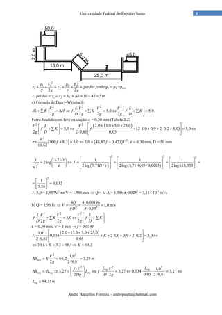 André Barcellos Ferreira – andrepoetta@hotmail.com
8Universidade Federal do Espírito Santo
2 2
1 1 2 2
1 2 ,
2 2
p V p V
z z perdas
g gγ γ
+ + = + + + onde p1 = p2 =patm
1 2 50 45 5fperdas z z h h∴ = − = + ∆ = − = m
a) Fórmula de Darcy-Weisbach:
2 2 2 2
5,0 5,0
2 2 2 2
V L V V V L
JL K H f K f K
g D g g g D
 
+ ⋅ = ∆ ⇒ + ⋅ = ⇔ + =∑ ∑ ∑  
Ferro fundido com leve oxidação: ε = 0,30 mm (Tabela 2.2)
( )
( )
2 2 2,0 13,0 5,0 25,0
5,0 2 1,0 0,9 2 0,2 5,0 5,0
2 2 9,81 0,05
V L V
f K f
g D
 + + + 
+ = ⇔ + ⋅ + + ⋅ + = ⇔∑    ⋅   
( ) ( )
2
2
900 8,3 5,0 5,0 48,87 0,423 ,
19,62
V
f f V⇔ + = ⇔ = + 0,30ε = mm, D = 50 mm
( ) ( )
2 2 2
1 3,71 1 1 1
2log
2log 3,71 / 2log 3,71 0,05/ 0,0003 2log618,333
D
f
Df ε ε
      
= ⇔ = = = =      ⋅          
2
1
5,58
 
=  
 
= 0,032
∴ 5,0 = 1,987V2
⇔ V = 1,586 m/s ⇒ Q = V⋅A = 1,586⋅π⋅0,0252
= 3,114⋅10-3
m3
/s
b) Q = 1,96 l/s ⇒ 2 2
4 4 0,00196
1,0
0,05
Q
V
Dπ π
⋅
= = =
⋅
m/s
2 2 2
5,0
2 2 2
L V V V L
f K f K
D g g g D
 
+ = ⇔ +∑ ∑  
ε = 0,30 mm, V = 1 m/s → f = 0,0341
( )2 2,0 13,0 5,0 25,01,0
0,034 2 1,0 0,9 2 0,2 5,0
2 9,81 0,05
K
 + + +
∴ + + ⋅ + + ⋅ = ⇔ 
⋅  
30,6 3,3 98,1 64,2K K⇔ + + = ⇒ =
2 2
1,0
64,2 3,27
2 2 9,81
reg
V
h K
g
∆ = = =
⋅
m
2 2 2
1,0
3,27 3,27 0,034 3,27
2 2 0,05 2 9,81
eq eq
reg eq eq
L Lf V V
h JL L f
Dg D g
 ⋅
∆ = ⇒ = ⇔ ⋅ = ⇔ ⋅ ⋅ = ⇔   ⋅ 
94,35eqL ≅ m
 