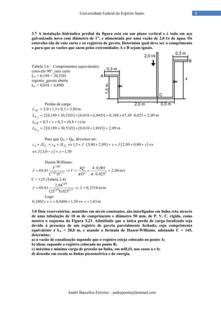 André Barcellos Ferreira – andrepoetta@hotmail.com
9Universidade Federal do Espírito Santo
3.7 A instalação hidráulica predial da figura está em um plano vertical e é toda em aço
galvanizado novo com diâmetro de 1”, e alimentada por uma vazão de 2,0 l/s de água. Os
cotovelos são de raio curto e os registros de gaveta. Determine qual deve ser o comprimento
x para que as vazões que saem pelas extremidades A e B sejam iguais.
Tabela 3.6 – Comprimentos equivalentes:
cotovelo 90°_raio curto
LE = 0,189 + 30,53D
registro_gaveta aberta
LE = 0,010 + 6,89D
Perdas de carga:
2,0 1,5 0,3 3,80ACL = + + = m
( ) ( )2 0,189 30,53 0,010 6,89 0,388 67,95 0,025 2,09CAEL D D= + + + = + ⋅ = m
0,5 0,3 (0,8 )CBL x x= + + = + m
( ) ( )2 0,189 30,53 0,010 1,89 2,09CBEL D D= + + + = m
Para que QA = QB, devemos ter:
( ) ( )1,5 3,80 2,09 2,09 0,80A BA T B Tz JL z JL J x J x+ = + ⇔ + ⋅ + = + + + ⇔
( )3,0 1,50J x x⇔ − = −
Hazen-Williams:
1,85
1,85 1,17 2 2
4 4 0,001
69,81 2,04
0,025
V Q
J V
C D Dπ π
⋅
= ⇒ = = =
⋅
m/s
C = 125 (Tabela 2.4)
1,85
1,85 1,17
2,04
69,81 0,2518
125 0,025
J J= ⇒ = m/m
Logo:
0,2802 0,8406 1,50 1,83x x x+ = + ⇔ = m
3.8 Dois reservatórios, mantidos em níveis constantes, são interligados em linha reta através
de uma tubulação de 10 m de comprimento e diâmetro 50 mm, de P. V. C. rígido, como
mostra o esquema da Figura 3.23. Admitindo que a única perda de carga localizada seja
devido à presença de um registro de gaveta parcialmente fechado, cujo comprimento
equivalente é LE = 20,0 m, e usando a fórmula de Hazen-Williams, adotando C = 145,
determine:
a) a vazão de canalização supondo que o registro esteja colocado no ponto A;
b) idem, supondo o registro colocado no ponto B;
c) máxima e mínima carga de pressão na linha, em mH2O, nos casos a e b;
d) desenhe em escala as linhas piezométrica e de energia.
 