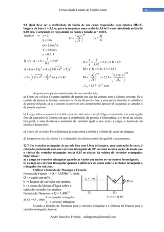 André Barcellos Ferreira – andrepoetta@hotmail.com
35Universidade Federal do Espírito Santo
9.8 Qual deve ser a declividade de fundo de um canal trapezoidal com taludes 2H:1V,
largura da base b = 3,0 m, para transportar uma vazão de 3,0 m3
/s com velocidade média de
0,60 m/s. Coeficiente de rugosidade do fundo e taludes n = 0,018.
3
trapézio z 2
b 3 m
Q 3,0 m /s
V 0,6 m/s
n 0,018
→ =
=
=
=
=
( ) ( )
( )
2
2 2 2
2 2
3
Q V A A 5 m
0,6
A m Z y e A 2 1 Z Z y
5 2 1 2 2 y y 1,42
= ⋅ → = =
= + = + −
∴ = + − ⇔ =
As principais partes constituintes de um vertedor são:
a) Crista ou soleira é a parte superior da parede em que há contato com a lâmina vertente. Se o
contato da lâmina se limitar, como nos orifícios de parede fina, a uma aresta biselada, o vertedor é
de parede delgada; já se o contato ocorrer em um comprimento apreciável da parede, o vertedor é
de parede espessa.
b) Carga sobre a soleira h é a diferença de cota entre o nível d’água a montante, em uma região
fora da curvatura da lâmina em que a distribuição de pressão é hidrostática, e o nível da soleira.
Em geral, a uma distância a montante do vertedor igual a seis vezes a carga, a depressão da
lâmina é desprezível.
c) Altura do vertedor P é a diferença de cotas entre a soleira e o fundo do canal de chegada.
d) Largura ou luz da soleira L é a dimensão da soleira através da qual há o escoamento.
12.7 Um vertedor retangular de parede fina com 1,0 m de largura, sem contrações laterais, é
colocado juntamente com um vertedor triangular de 90º em uma mesma seção, de modo que
o vértice do vertedor triangular esteja 0,15 m abaixo da soleira do vertedor retangular.
Determinar:
a) a carga no vertedor triangular quando as vazões em ambos os vertedores forem iguais;
b) a carga no vertedor triangular quando a diferença de vazão entre o vertedor retangular e
triangular for máxima.
Utilizar a fórmula de Thomson e Francis.
Fórmula de Francis → Q = 1,838bh3/2
, onde
Q → vazão em m³/s.
b → largura do vertedor em metros.
h → altura da lâmina d’água sobre a
crista do vertedor em metros.
Fórmula de Thomson → Q = 1,40h5/2
a) 1 2
1 vertedor retangular
, onde
2 triangular
Q Q
vertedor
→
=
→
Usando a fórmula de Thomson para o vertedor triangular e a fórmula de Francis para o
vertedor retangular, tem-se:
3/8
 
=  
 
nQ
M
I
0 =
M
y
K
3/83/8
0
5
0
b 3
m 2,11 K 1,5
y 1,42
M y K 1,42 1,5 2,13
nQ 0,018 3
M 2,13
I I
I 5,17 10 m/m−
= = = ⇒ ≈
= ⋅ = ⋅ =
 ⋅ 
= ⇒ =        
∴ = ⋅
 