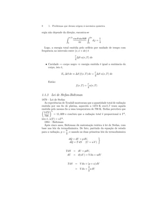 8 1. Problemas que deram origem à mecânica quântica 
ergia não depende da direção, encontra-se 
Z π/2 
0 
cos θ sin θdθ 
4π 
Z 2π 
0 
dϕ = 
1 
4 
Logo, a energia total emitida pelo orifício por unidade de tempo com 
frequência no intervalo entre (ν, ν + dν) é 
c 
4 
ΔS u(ν, T ) dν 
• Cavidade ↔ corpo negro ⇒ energia emitida é igual a emitância do 
corpo, isto é, 
Eν ΔS dν ≡ ΔS f (ν, T ) dν = 
c 
4 
ΔS u(ν, T ) dν 
Então: 
f (ν, T) = 
c 
4 
u(ν, T ) 
1.1.3 Lei de Stefan-Boltzman 
1879 — Lei de Stefan 
As experiências de Tyndall mostraram que a quantidade total de radiação 
emitida por um fio de platina, aquecido a 1473 K era11,7 vezes aquela 
emitida pelo mesmo fio μ a uma temperatura de 798 K. Stefan percebeu que 
1473 
798 
¶4 
= 11, 609 e concluiu que a radiação total é proporcional à T 4, 
isto é, u(T) = αT 4. 
1884 — Boltzman 
Após cinco anos, Boltzman dá sustentação teórica à lei de Stefan, com 
base nas leis da termodinâmica. De fato, partindo da equação de estado 
para a radiação, p = 
u 
3 
, e usando as duas primeiras leis da termodinâmica 
dQ = dU + p dV, 
dQ = T dS (U = u V ) 
¾ 
T dS = dU + pdV, 
dU = d(uV) = V du + udV 
T dS = V du + (p + u) dV 
= V du + 
4 
3 
u dV 
 