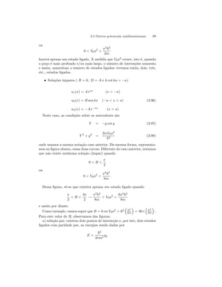 3.4 Outros potenciais unidimensionais 99 
ou 
0  V0a2  
π2~2 
2m 
haverá apenas um estado ligado. À medida que V0a2 cresce, isto é, quando 
o poço é mais profundo e/ou mais largo, o número de interseções aumenta 
e assim, aumentam o número de estados ligados: teremos então, dois, três, 
etc., estados ligados. 
• Soluções ímpares ( B = 0, D = A e k cot ka = −κ) 
u1(x) = A eκx (x  −a) 
u2(x) = B sen kx (−a  x  a) 
u3(x) = −A e−κx (x  a) 
(3.96) 
Neste caso, as condições sobre os autovalores são 
Y = −y cot y (3.97) 
Y 2 + y2 = 
2mV0a2 
~2 (3.98) 
onde usamos a mesma notação caso anterior. Da mesma forma, representa-mos 
na figura abaixo, essas duas curvas. Diferente do caso anterior, notamos 
que não existe nenhuma solução (ímpar) quando 
0  R  
π 
2 
ou 
0  V0a2  
π2~2 
8m 
. 
Dessa figura, vê-se que existirá apenas um estado ligado quando 
π 
2 
 R  
3π 
2 → 
π2~2 
8m 
 V0a2  
9π2~2 
8m 
e assim por diante. 
Como exemplo, vamos supor que R = 6ou V0a2 = 62 
³ 
~2 
2m 
´ 
= 36× 
³ 
~2 
2m 
´ 
. 
Para este valor de R, observamos das figuras: 
a) solução par: existem dois pontos de interseção e, por isto, dois estados 
ligados com paridade par, as energias sendo dadas por 
E = 
~2 
2ma2 yp 
 