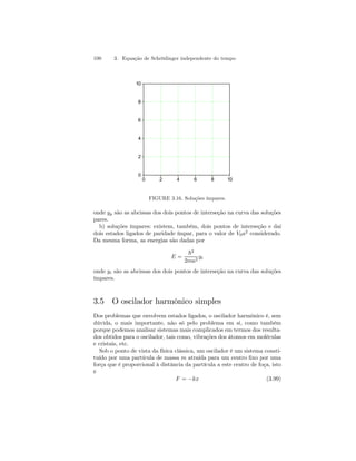 100 3. Equação de Schrödinger independente do tempo 
0 2 4 6 8 10 
10 
8 
6 
4 
2 
0 
FIGURE 3.16. Soluções ímpares. 
onde yp são as abcissas dos dois pontos de interseção na curva das soluções 
pares. 
b) soluções ímpares: existem, também, dois pontos de interseção e daí 
dois estados ligados de paridade ímpar, para o valor de V0a2 considerado. 
Da mesma forma, as energias são dadas por 
E = 
~2 
2ma2 yi 
onde yi são as abcissas dos dois pontos de interseção na curva das soluções 
ímpares. 
3.5 O oscilador harmônico simples 
Dos problemas que envolvem estados ligados, o oscilador harmônico é, sem 
dúvida, o mais importante, não só pelo problema em si, como também 
porque podemos analisar sistemas mais complicados em termos dos resulta-dos 
obtidos para o oscilador, tais como, vibrações dos átomos em moléculas 
e cristais, etc. 
Sob o ponto de vista da física clássica, um oscilador é um sistema consti-tuído 
por uma partícula de massa m atraída para um centro fixo por uma 
força que é proporcional à distância da partícula a este centro de foça, isto 
é 
F = −kx (3.99) 
 