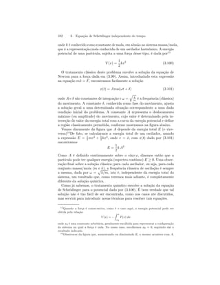 102 3. Equação de Schrödinger independente do tempo 
onde k é conhecido como constante de mola, em alusão ao sistema massa/mola, 
que é a representação mais conhecida de um oscilador harmônico. A energia 
potencial de uma partícula, sujeita a uma força desse tipo, é dada por15 
V (x) = 
1 
2 
kx2 (3.100) 
O tratamento clássico deste problema envolve a solução da equação de 
Newton para a força dada em (3.99). Assim, introduzindo esta expressão 
na equação m¨x = F, encontramos facilmente a solução 
x(t) = A cos(ωt + δ) (3.101) 
onde A e δ são constantes de integração e ω = 
q 
k 
m é a frequência (clássica) 
do movimento. A constante δ, conhecida como fase do movimento, ajusta 
a solução geral a uma determinada situação correspondente a uma dada 
condição inicial do problema. A constante A representa o deslocamento 
máximo (ou amplitude) do movimento, cujo valor é determinado pela in-terseção 
do valor da energia total com a curva da energia potencial e define 
a região classicamente permitida, conforme mostramos na figura abaixo. 
Vemos claramente da figura que A depende da energia total E (e vice-versa) 
16De fato, se calcularmos a energia total de um oscilador, usando 
a expressão E = 1 
2 mv2 + 1 
2kx2, onde v = x˙ , com x(t) dado por (3.101) 
encontramos 
E = 
1 
2 
k A2 
Como A é definido continuamente sobre o eixo-x, dizemos então que a 
partícula pode ter qualquer energia (espectro contínuo) E ≥ 0. Uma obser-vação 
final sobre a solução clássica: para cada oscilador, ou seja, para cada 
conjunto massa/mola (m e k), a frequência clássica de oscilação é sempre 
a mesma, dada por ω = 
p 
k/m, isto é, independente da energia total do 
sistema, um resultado que, como veremos mais adiante, é completamente 
diferente da solução quântica. 
Como já sabemos, o tratamento quântico envolve a solução da equação 
de Schrödinger para o potencial dado por (3.100). É bem verdade que tal 
solução não é tão fácil de ser encontrada, como nos casos até discutidos, 
mas servirá para introduzir novas técnicas para resolver tais equações. 
15Quando a força é conservativa, como é o caso aqui, a energia potencial pode ser 
obtida pela relação 
V (x) = − 
Z x 
x0 
F (x) dx 
onde x0 é uma constante arbritária, geralmente escolhida para representar a configuração 
do sistema na qual a força é nula. No nosso caso, escolhemos x0 = 0, seguindo daí o 
resultado indicado. 
16Observa-se da figura que, aumentando ou diminuindo E, o mesmo acontece com A. 
 