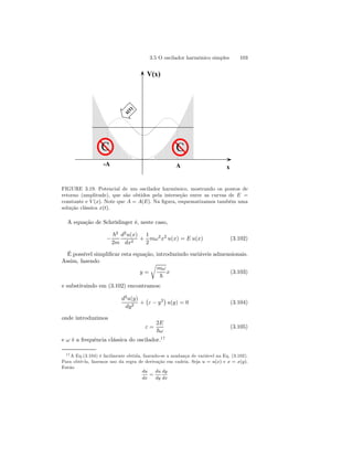 3.5 O oscilador harmônico simples 103 
V(x) 
x(t) 
C C 
-A A x 
FIGURE 3.19. Potencial de um oscilador harmônico, mostrando os pontos de 
retorno (amplitude), que são obtidos pela interseção entre as curvas de E = 
constante e V (x). Note que A = A(E). Na figura, esquematizamos também uma 
solução clássica x(t). 
A equação de Schrödinger é, neste caso, 
− 
~2 
2m 
d2u(x) 
dx2 + 
1 
2 
mω2x2 u(x) = E u(x) (3.102) 
É possível simplificar esta equação, introduzindo variáveis admensionais. 
Assim, fazendo 
y = 
r 
mω 
~ 
x (3.103) 
e substituindo em (3.102) encontramos: 
d2u(y) 
dy2 + 
¡ 
ε − y2¢ 
u(y) = 0 (3.104) 
onde introduzimos 
ε = 
2E 
~ω 
(3.105) 
e ω é a frequência clássica do oscilador.17 
17A Eq.(3.104) é facilmente obtida, fazendo-se a mudança de variável na Eq. (3.102). 
Para obtê-la, fazemos uso da regra de derivação em cadeia. Seja u = u(x) e x = x(y). 
Então 
du 
dx 
= 
du 
dy 
dy 
dx 
 