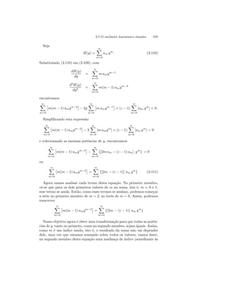 3.5 O oscilador harmônico simples 105 
Seja 
H(y) = 
∞X 
m=0 
am ym. (3.110) 
Substituindo (3.110) em (3.109), com 
dH(y) 
dy 
= 
∞X 
m=0 
m amym−1 
d2H(y) 
dy2 = 
∞X 
m=0 
m(m − 1) amym−2 
encontramos 
∞X 
m=0 
£ 
m(m − 1) amym−2¤ 
− 2y 
∞X 
m=0 
£ 
m amym−1¤ 
+ (ε − 1) 
∞X 
m=0 
[am ym] = 0. 
Simplificando esta expressão 
∞X 
m=0 
£ 
m(m − 1) amym−2¤ 
− 2 
∞X 
m=0 
[m amym] + (ε − 1) 
∞X 
m=0 
[am ym] = 0 
e colecionando as mesmas potências de y, encontramos 
∞X 
m=0 
£ 
m(m − 1) amym−2¤ 
− 
∞X 
m=0 
{[2m am − (ε − 1) am] ym} = 0 
ou 
∞X 
m=0 
£ 
m(m − 1) amym−2¤ 
= 
∞X 
m=0 
{[2m − (ε − 1)] am ym} (3.111) 
Agora vamos analisar cada termo desta equação. No primeiro membro, 
vê-se que para os dois primeiros valores de m na soma, isto é, m = 0 e 1, 
esse termo se anula. Então, como esses termos se anulam, podemos começar 
a série no primeiro membro de m = 2, ao invés de m = 0. Assim, podemos 
reescrever 
∞X 
m=2 
£ 
m(m − 1) amym−2¤ 
= 
∞X 
m=0 
{[2m − (ε − 1)] am ym} 
Nosso objetivo agora é obter uma transformação para que todas as potên-cias 
de y, tanto no primeiro, como no segundo membro, sejam iguais. Assim, 
como m é um índice mudo, isto é, o resultado da soma não vai depender 
dele, uma vez que estamos somando sobre todos os valores, vamos fazer, 
no segundo membro desta equação uma mudança de índice (semelhante às 
 