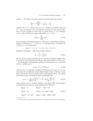 3.5 O oscilador harmônico simples 107 
onde bm = 2m 
m! . Então, para dois termos sucessivos desta série, temos: 
bm+1 
bm 
= 
2m+1 
(m+1)! 
2m 
m! 
= 
2 
m+ 1 → 
2 
m 
no limite de m À 1. Assim, para y, m À 1, podemos substituir H(y) por 
e2y2 
, o que nos levaria a uma divergência na função de onda [Eq.(3.113)]. 
Uma vez que a função de onda deve se anular para y = ±∞, devemos 
cortar a série (3.110) para algum valor finito m = n, isto é 
Hn(y) = 
Xn 
m=0 
amym (3.114) 
que representa um polinônio do grau n. Este corte é equivalente a fazermos 
todos os coeficientes am = 0, para m  n. Em particular, se fizermos em 
(3.112) an+2 = 0, encontramos 
2n − (ε − 1) = 0 → ε = 2n + 1 (n = 0, 1, 2...) 
Inserindo a definição ε = 2E 
~ω da Eq.(3.105), obtem-se 
En = 
μ 
n + 
1 
2 
¶ 
~ω (3.115) 
que nos dá as energias permitidas de um oscilador harmônico simples. Isto 
é compatível com as previsões de Planck, discutidas na Parte I deste curso. 
As autofunções correspondentes podem ser encontradas com o auxílio de 
(3.114) e (3.108), isto é: 
un(y) = Cne−y2/2Hn(y) (3.116) 
onde Hn são os conhecidos polinômios de Hermite, de grau n, e Cn são 
constantes de normalização, ainda indetermidas. Como o cálculo é muito 
longo, deixaremos para a próxima seção a normalização de un. De acordo 
com aquela seção, as funções de onda normalizadas são: 
un(x) = 
1 
√2nn! 
³mω 
~π 
´1/4 
2~ x2 
e− mω 
Hn 
μr 
mω 
~ 
¶ 
x 
(3.117) 
onde voltamos com as variável original x [ver Eq.(3.103)]. De passagem, 
aproveitamos para mostrar alguns polinônios de Hermite18 
H0(y) = 1 H3(y) = −12y + 8y3 
H1(y) = 2y H4(y) = 12 − 48y2 + 16y4 
H2(y) = −2 + 4y2 H5(y) = 120y − 160y3 + 32y5 
(3.118) 
18Consulte um texto de Física Matemática, e.g. Arfken, para obter outros polinômios. 
 