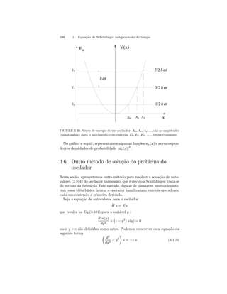 108 3. Equação de Schrödinger independente do tempo 
E2 
E1 
E0 
En V(x) 
A0 A1 A2 
hω 
7/2 hω 
x 
3/2 
1/2 
hω 
hω 
FIGURE 3.20. Níveis de energia de um oscilador. A0, A1, A2, ..., são as amplitudes 
(quantizadas) para o movimento com energias E0, E1, E2, ...., respectivamente. 
No gráfico a seguir, representamos algumas funções un(x) e as correspon-dentes 
densidades de probabilidade |un(x)|2 . 
3.6 Outro método de solução do problema do 
oscilador 
Nesta seção, apresentamos outro método para resolver a equação de auto-valores 
(3.104) do oscilador harmônico, que é devido a Schrödinger: trata-se 
do método da fatoração. Este método, diga-se de passagem, muito elegante. 
tem como idéia básica fatorar o operador hamiltoniano em dois operadores, 
cada um contendo a primeira derivada. 
Seja a equação de autovalores para o oscilador 
Hˆ u = Eu 
que resulta na Eq.(3.104) para a variável y : 
d2u(y) 
dy2 + 
¡ 
ε − y2¢ 
u(y) = 0 
onde y e ε são definidos como antes. Podemos reescrever esta equação da 
seguinte forma μ 
d2 
dy2 − y2 
¶ 
u = −ε u (3.119) 
 