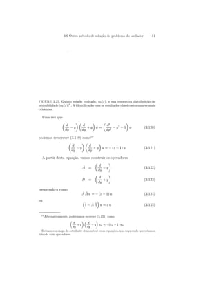 3.6 Outro método de solução do problema do oscilador 111 
( ) 
FIGURE 3.25. Quinto estado excitado, u5(x), e sua respectiva distribuição de 
probabilidade |u5(x)|2 . A identificação com os resultados clássicos tornam-se mais 
evidentes. 
Uma vez que 
μ 
d 
dy − y 
¶μ 
d 
dy 
+ y 
¶ 
ψ = 
¶ 
ψ (3.120) 
μ 
d2 
dy2 − y2 + 1 
podemos reescrever (3.119) como19 
μ 
d 
dy − y 
¶μ 
d 
dy 
+ y 
¶ 
u = − (ε − 1) u (3.121) 
A partir desta equação, vamos construir os operadores 
Aˆ ≡ 
μ 
d 
dy − y 
¶ 
(3.122) 
ˆB 
≡ 
μ 
d 
dy 
+ y 
¶ 
(3.123) 
reescrendo-a como 
AˆBˆ u = −(ε − 1) u (3.124) 
ou ³ 
ˆ1 
− ˆ A ˆB 
´ 
u = ε u (3.125) 
19Alternativamente, poderíamos escrever (3.121) como 
μ 
d 
dy 
+ y 
¶μ 
d 
dy − y 
¶ 
un = −(εn +1) un 
Deixamos a cargo do estudante demonstrar estas equações, não esqucendo que estamos 
lidando com operadores. 
 