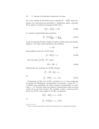 112 3. Equação de Schrödinger independente do tempo 
que é uma equação de autovalores para o operador 
³ 
ˆ1 
− ˆ A ˆB 
´ 
, cujas auto-funções, 
u(x), pertencem aos autovalores ε. Apliquemos, agora, o operador 
ˆB 
em ambos os membros da equação (3.125). Isto é 
ˆB 
³ 
ˆ1 
− ˆ A ˆB 
´ 
u = ε ˆ B u (3.126) 
ou, usando as propriedades dos operadores, 
³ 
ˆ1 
− ˆB 
Aˆ 
´ 
Bˆun |{z} = εn Bˆ un | {z } (3.127) 
A ação do operador ˆB 
sobre a função de onda u resulta numa nova função, 
digamos v (ver seção sobre operadores). Em símbolos, 
v = ˆ B u (3.128) 
Logo, podemos reescrever (3.127) como 
³ 
ˆ1 
− ˆB 
Aˆ 
´ 
v = εv (3.129) 
Por outro lado, 
h 
ˆ A, ˆB 
i 
= 220 e assim 
ˆB 
ˆ A = ˆ AˆB 
− 2 (3.130) 
Substituindo este resultado em (3.129), obtemos 
³ 
ˆ1 
− ˆ AˆB 
´ 
v = εv 
+ 2 
ou ³ 
ˆ1 
− ˆ AˆB 
´ 
v = (εn − 2) v (3.131) 
Comparando (3.131) com (3.125), concluímos: se u é uma autofunção 
da equação de Schrödinger, correspondente ao autovalor ε, então ˆ B u = v 
é também uma autofunção da mesma equação correspondente ao auto-valor 
(ε − 2) . Portanto, dada uma solução, é possível gerar todas as outras 
através de um processo iterativo. Por exemplo, usando o mesmo procedi-mento 
em (3.131), como aquele em (3.126), encontramos 
ˆB 
³ 
ˆ1 
− ˆ AˆB 
´ 
v = (ε − 2) ˆ B v 
ou ³ 
ˆ1 
− ˆB 
´ 
ˆ Bv = (ε − 2) ˆ B v 
Aˆ 
20Faça a demonstração desta relação de comutação entre os operadores indicados. 
 