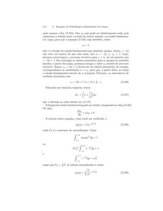 114 3. Equação de Schrödinger independente do tempo 
onde usamos a Eq. (3.124). Ora, u0 não pode ser identicamente nula, pois 
representa a solução para o estado de menor energia, ou estado fundamen-tal. 
Logo, para que a equação (3.135) seja satisfeita, então 
ε0 = 1 
que é a energia do estado fundamental nas unidades usadas. Assim, ε − 2j 
não deve ser menor do que este valor, isto é, ε − 2j ≥ ε0 = 1. Logo, 
devemos interromper o processo iterativo para j = n, de tal maneira que 
ε − 2n = 1. Isto restringe os valores permitidos para a energia do oscilador 
àqueles, a partir dos quais, podemos atinger o valor ε0 através do processo 
iterativo. Assim, εn = 2n + 1 devem ser os valores permitidos da energia, 
correspondentes às autofunções u = un, para que, a partir deles, se atinja 
o estado fundamental através de n iterações. Portanto, os autovalores do 
oscilador harmônico são 
εn = 2n + 1 (n = 0, 1, 2, ...) (3.136) 
Voltando aos símbolos originais, temos 
En = 
μ 
n + 
1 
2 
¶ 
~ω (3.137) 
que é idêntido ao valor obtido em (3.115). 
A função do estado fundamental pode ser obtida, integrando-se a Eq.(3.134). 
Ou seja, 
du0 
dy 
+ y u0 = 0 
A solução desta equação, como pode ser verificada, é 
u0(y) = C0e−y2/2 (3.138) 
onde C0 é a constante de normalização. Como 
Z +∞ 
−∞ 
|u0(y)|2 dy = 1 
ou 
|C0|2 
Z +∞ 
−∞ 
e−y2 
dy = 1 
e Z +∞ 
−∞ 
e−y2 
dy = √π 
segue que C0 = √4 π. A solução normalizada é, então, 
r 
u0(y) = 4 
1 
π 
e−y2/2 (3.139) 
 