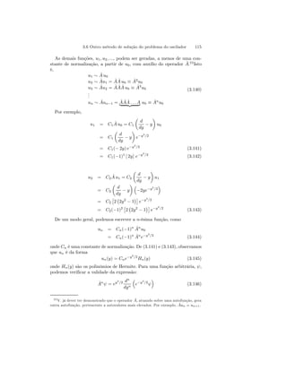 3.6 Outro método de solução do problema do oscilador 115 
As demais funções, u1, u2, ..., podem ser geradas, a menos de uma con-stante 
de normalização, a partir de u0, com auxílio do operador Aˆ.23 Isto 
é, 
u1 ∼ Aˆ u0 
u2 ∼ Aˆu1 = AˆAˆ u0 ≡ Aˆ2u0 
u3 ∼ Aˆu2 = AˆAˆAˆ u0 ≡ Aˆ3u0 
... 
un ∼ Aˆun−1 = Aˆ ˆ A ˆ| A{z. . .A} u0 ≡ Aˆnu0 
(3.140) 
Por exemplo, 
u1 = C1 Aˆ u0 = C1 
μ 
d 
dy − y 
¶ 
u0 
= C1 
μ 
d 
dy − y 
¶ 
e−y2/2 
= C1(− 2y) e−y2/2 (3.141) 
= C1(−1)1 [ 2y] e−y2/2 (3.142) 
u2 = C2 Aˆ u1 = C2 
μ 
d 
dy − y 
¶ 
u1 
= C2 
μ 
d 
dy − y 
¶³ 
−2ye−y2/2 
´ 
= C2 
£ 
2 
¢¤ 
e−y2/2 
¡ 
2y2 − 1 
= C2(−1)2 £ 
2 
¢¤ 
e−y2/2 (3.143) 
¡ 
2y2 − 1 
De um modo geral, podemos escrever a n-ésima função, como 
un = Cn(−1)n Aˆnu0 
= Cn(−1)n Aˆne−y2/2 (3.144) 
onde Cn é uma constante de normalização. De (3.141) e (3.143), observamos 
que un é da forma 
un(y) = Cne−y2/2Hn(y) (3.145) 
onde Hn(y) são os polinômios de Hermite. Para uma função arbitrária, ψ, 
podemos verificar a validade da expressão: 
Aˆnψ = ey2/2 dn 
dyn 
³ 
e−y2/2ψ 
´ 
(3.146) 
23V. já dever ter demonstrado que o operador Aˆ, atuando sobre uma autofunção, gera 
outra autofunção, pertencente a autovalores mais elevados. Por exemplo, Aˆun = un+1. 
 