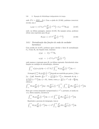 116 3. Equação de Schrödinger independente do tempo 
onde Aˆnψ = |AˆAˆAˆ{z. . .Aˆ} ψ. Com a ajuda de (3.146), podemos reescrever 
(3.144), isto é 
un(y) = (−1)n Cney2/2 dn 
dyn 
³ 
e−y2/2 
´ 
= Cne−y2/2Hn(y) (3.147) 
onde, na útlima passagem, usamos (3.145). Da equação acima, podemos 
obtem uma expressão para Hn(y) 
Hn(y) = (−1)n ey2 dn 
dyn 
³ 
e−y2/2 
´ 
(3.148) 
3.6.1 Normalização das funções de onda do oscilador 
harmônico 
Com auxílio de (3.147), podemos agora calcular o fator de normalização 
Cn. Como Hn são funções reais, tomemos 
u∗n(y) = C∗n 
e−y2/2Hn 
un(y) = (−1)n Cney2/2 dn 
dyn 
³ 
e−y2 
´ 
onde usamos a expressão para Hn na útlima expressão. Introduzindo estas 
funções na condição de normalização, obtemos 
Z +∞ 
−∞ 
u∗n(y) un(y) dy = (−1)n |Cn|2 
Z +∞ 
−∞ 
Hn(y) 
dn 
dyn 
³ 
e−y2 
´ 
dy = 1 
A integral 
R +∞ 
−∞ 
Hn(y) dn 
dyn 
³ 
e−y2 
´ 
dy pode ser resolvida por partes, 
R 
f dg = 
f g − 
R 
gdf . Fazendo dn 
dyn e−y2 
= d 
dy 
³ 
dn−1 
dyn−1 e−y2 
´ 
e, chamando de dg = 
d 
dy 
³ 
dn−1 
dyn−1 e−y2/2 
´ 
dy e f = Hn. Assim, como g = dn−1 
dyn−1 e−y2 e df = dHn 
dy dy, 
obtem-se 
Z +∞ 
−∞ 
Hn(y) 
dn 
dyn 
³ 
e−y2 
´ 
dy = Hn 
dn−1 
dyn−1 
³ 
e−y2 
´¯¯¯¯ 
+∞ 
−∞ 
− 
Z +∞ 
−∞ 
d 
dy 
(Hn) 
dn−1 
dyn−1 
³ 
e−y2 
´ 
dy 
Note que o termo integrado é proporcional a e−y2 e, portanto, se anula em 
±∞. Desta maneira, encontra-se 
Z +∞ 
−∞ 
Hn(y) 
dn 
dyn 
³ 
e−y2 
´ 
dy = (−1)1 
Z +∞ 
−∞ 
d 
dy 
(Hn) 
dn−1 
dyn−1 
³ 
e−y2 
´ 
dy 
Repetindo o processo de integração, tem-se 
Z +∞ 
dn 
³ 
´ 
Z +∞ 
Hn(y) 
e−y2 
dy = 1)2 
−∞ 
dyn 
(−−∞ 
d2 
dy2 (Hn) 
dn−2 
dyn−2 
³ 
e−y2 
´ 
dy 
 