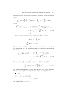 3.6 Outro método de solução do problema do oscilador 117 
Prosseguindo com este processo, na n-ésima integração, encontramos final-mente 
Z +∞ 
−∞ 
Hn(y) 
dn 
dyn 
³ 
e−y2 
´ 
dy = (−1)n 
Z +∞ 
−∞ 
e−y2/2 dn 
dyn (Hn) dy 
e assim 
Z +∞ 
−∞ 
u∗n(y) un(y) dy = (−1)2n |Cn|2 
Z +∞ 
−∞ 
Hn(y) 
dn 
dyn 
³ 
e−y2 
´ 
dy 
= |Cn|2 
Z +∞ 
−∞ 
e−y2 dn 
dyn (Hn) dy (3.149) 
= 1 
Como Hn é um polinômio em y de grau n, podemos escrever 
Hn(y) = 
Xn 
m=0 
amym 
dn 
dyy Hn(y) = n! am 
Note que na n-ésima derivada, todos os termos se anulam, com excessão de 
an, uma vez que Hn é um polinômio de grau n. A equação de normalização 
fica então 
Z +∞ 
−∞ 
u∗n(y) un(y) dy = |Cn|2 
Z +∞ 
−∞ 
e−y2/2 dn 
dyn (Hn) dy 
= |Cn|2 (n!) an 
Z +∞ 
−∞ 
e−y2 
dy (3.150) 
= 1 
O coeficiente an, do termo yn na expansão, é obtido da igualdade 
Xn 
m=0 
amym = (−1)n ey2 dn 
dyn 
³ 
e−y2 
´ 
(3.151) 
que define os polinômios de Hermite [Eq. (3.148)]. Para vermos como isto 
funciona, vamos aplicar esta equação para alguns casos particulares. 
• n = 1 
Para n = 1, a Eq. (3.151) fica 
a0 + a1y = 2y 
nos fornecendo a0 = 0 e a1 = 2. 
 