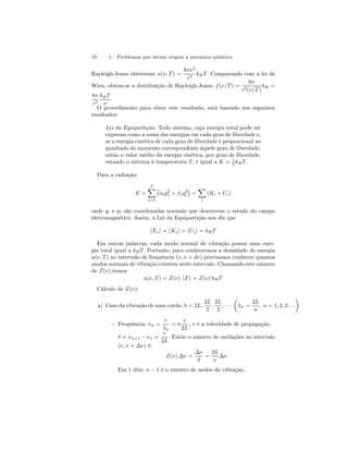 10 1. Problemas que deram origem à mecânica quântica 
Rayleigh-Jeans obtiveram u(ν, T) = 
8πν2 
c3 kB T. Comparando com a lei de 
Wien, obtem-se a distribuição de Rayleigh-Jeans: f (ν/T) = 
8π 
c3(ν/T ) 
kB = 
8π 
kB T 
c3 
ν 
O procedimento para obter este resultado, está baseado nos seguintes 
resultados: 
Lei da Equipartição: Todo sistema, cuja energia total pode ser 
expressa como a soma das energias em cada grau de liberdade e, 
se a energia cinética de cada grau de liberdade é proporcional ao 
quadrado do momento correspondente àquele grau de liberdade, 
então o valor médio da energia cinética, por grau de liberdade, 
estando o sistema à temperatura T, é igual a K = 1 
2 kB T. 
Para a radiação: 
E = 
Xf 
i=1 
¡ 
αip2i 
+ βiq2 
i 
¢ 
= 
X 
i 
(Ki + Ui) 
onde qi e pi são coordenadas normais que descrevem o estado do campo 
eletromagnético. Assim, a Lei da Equipartição nos diz que 
hEsi = hKsi + hUsi = kB T 
Em outras palavras, cada modo normal de vibração possui uma ener-gia 
total igual a kB T. Portanto, para conhecermos a densidade de energia 
u(ν, T ) no intervalo de frequência (ν, ν + dν) precisamos conhecer quantos 
modos normais de vibração existem neste intervalo. Chamando este número 
de Z(ν),temos 
u(ν, T) = Z(ν) hEi = Z(ν) kB T 
Cálculo de Z(ν): 
a) Caso da vibração de uma corda: λ = 2L, 
2L 
2 
, 
2L 
3 
, · · · 
μ 
λn = 
2L 
n 
, n = 1, 2, 3 . . . 
¶ 
— Frequência: νn = 
v 
λn 
= n 
v 
2L 
, v é a velocidade de propagação. 
δ = νn+1 − νn = 
v 
2L 
. Então o número de oscilações no intervalo 
(ν, ν + Δν) é: 
Z(ν) Δν = 
Δν 
δ 
= 
2L 
v 
Δν 
Em 1 dim: n − 1 é o número de nodos da vibração. 
 