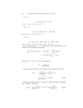 118 3. Equação de Schrödinger independente do tempo 
• n = 2 
a0 + a1y + a2y2 = −2 + 4y2 
ou, a0 = −2, a1 = 0 e a2 = 4=22. 
• n = 3 
a0 + a1y + a2y2 + a3y3 = −12y + 8y3 
ou a0 = 0, a1 = −12 e a3 = 8 = 23. 
• n = 4 
a0 + a1y + a2y2 + a3y3 + a4y4 = 12 − 48y2 + 16y4 
ou a0 = 12, a1 = 0, a2 = −48, a3 = 0 e a4 = 16 = 24. 
De uma meneira geral, an = 2n, pela equação acima. Substituindo an na 
equação de normalização, encontramos 
Z +∞ 
−∞ 
u∗n(y) un(y) dy = |Cn|2 
Z +∞ 
−∞ 
e−y2 dn 
dyn (Hn) dy 
= |Cn|2 (n!) 2n 
Z +∞ 
−∞ 
e−y2 
dy 
= 1 
Usando 
R +∞ 
−∞ 
e−y2 
dy = √π, obtem-se finalmente: 
Cn = 
1 p 
(2nn!√π) 
Assim, as funções de ondas normalizadas, de acordo com (3.147), são 
un(y) = 
(−1)n 
p 
(2nn!√π) 
ey2/2 dn 
dyn 
³ 
e−y2 
´ 
= 
s 
1 
(2nn!√π) 
e−y2/2Hn(y) (3.152) 
Voltando à variável original, x, encontra-se a função de onda normalizada 
para o oscilador harmônico: 
un(x) = 
1 
√2nn! 
³mω 
~π 
´1/4 
e−(mω/2~)x2 
Hn 
μr 
mω 
2~ 
¶ 
x 
(3.153) 
 