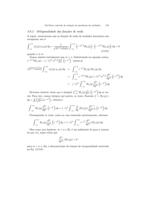 3.6 Outro método de solução do problema do oscilador 119 
3.6.2 Ortogonalidade das funções de onda 
A seguir, mostraremos que as funções de onda do oscilador harmônico são 
ortogonais, isto é 
Z Z +∞ 
+∞ 
³ 
´ ³ 
u∗1 
n(y) um(y) dy = 
√e−y2/2Hn(y) 
−∞ 
2n+mn!m!π 
−∞ 
e −y2/2Hm(y) 
´ 
dy = 0 
(3.154) 
quando n6= m. 
Vamos admitir inicialmente que ³ 
m  ´ 
n. Substituindo na equação acima, 
e−y2/2Hm(y) → (−1)m ey2/2 dm 
e−y2 
, obtem-se 
dxm 
√2n+mn!m!π 
Z +∞ 
−∞ 
u∗n(y) um(y) dy = 
Z +∞ 
−∞ 
e−y2 
Hn(y) Hm(y) dy 
= 
Z +∞ 
−∞ 
e−y2/2Hn(y) (−1)m ey2/2 dm 
dym 
³ 
e−y2 
´ 
dy 
= (−1)m 
Z +∞ 
−∞ 
Hn(y) 
dm 
dym 
³ 
e−y2 
´ 
dy 
Devemos mostrar então que a integral 
R +∞ 
−∞ 
Hn(y) dm 
dxm 
³ 
e−y2 
´ 
dy se an-ula. 
Para isto, vamos integrar por partes, m vezes. Fazendo f = Hn(y) e 
dg = d 
dy 
³ 
dm−1 
dxm−1 e−y2 
´ 
, obtems-e 
Z +∞ 
−∞ 
Hn(y) 
dm 
dym 
³ 
e−y2 
´ 
dy = (−1)1 
Z +∞ 
−∞ 
d 
dy 
(Hn(y)) 
dm−1 
dym−1 
³ 
e−y2 
´ 
dy 
Prosseguindo m vezes, como no caso mostrado anteriormente, obtemos 
Z +∞ 
−∞ 
Hn(y) 
dm 
dym 
³ 
e−y2 
´ 
dy = (−1)m 
Z +∞ 
−∞ 
e−y2 dm 
dym (Hn(y)) dy 
Mas como, por hipótese, m  n e Hn é um polinômio de grau n (menor 
do que m), segue então que 
dm 
dym (Hn(y)) = 0 
para m  n e, daí, a demonstração da relação de ortogonalidade mostrada 
na Eq. (3.154). 
 