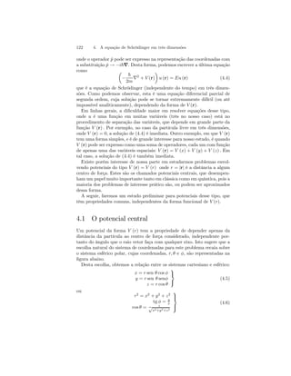 122 4. A equação de Schrödinger em três dimensões 
onde o operador ˆp pode ser expresso na representação das coordenadas com 
a substituição ˆp → −i~∇. Desta forma, podemos escrever a última equação 
como μ 
− 
¶ 
u (r) = Eu (r) (4.4) 
~ 
2m ∇2 + V (r) 
que é a equação de Schrödinger (independente do tempo) em três dimen-sões. 
Como podemos observar, esta é uma equação diferencial parcial de 
segunda ordem, cuja solução pode se tornar extremamente difícil (ou até 
impossível analiticamente), dependendo da forma de V (r). 
Em linhas gerais, a dificuldade maior em resolver equações desse tipo, 
onde u é uma função em muitas variáveis (três no nosso caso) está no 
procedimento de separação das variáveis, que depende em grande parte da 
função V (r) . Por exemplo, no caso da partícula livre em três dimensões, 
onde V (r) = 0, a solução de (4.4) é imediata. Outro exemplo, em que V (r) 
tem uma forma simples, e é de grande interesse para nosso estudo, é quando 
V (r) pode ser expresso como uma soma de operadores, cada um com função 
de apenas uma das variáveis espaciais: V (r) = V (x) + V (y) + V (z) . Em 
tal caso, a solução de (4.4) é também imediata. 
Existe porém interesse de nossa parte em estudarmos problemas envol-vendo 
potenciais do tipo V (r) = V (r) onde r = |r| é a distância a algum 
centro de força. Estes são os chamados potenciais centrais, que desempen-ham 
um papel muito importante tanto em clássica como em quântica, pois a 
maioria dos problemas de interesse prático são, ou podem ser aproximados 
dessa forma. 
A seguir, faremos um estudo preliminar para potenciais desse tipo, que 
têm propriedades comuns, independentes da forma funcional de V (r). 
4.1 O potencial central 
Um potencial da forma V (r) tem a propriedade de depender apenas da 
distância da partícula ao centro de força considerado, independente por-tanto 
do ângulo que o raio vetor faça com qualquer eixo. Isto sugere que a 
escolha natural do sistema de coordenadas para este problema recaia sobre 
o sistema esférico polar, cujas coordenadas, r, θ e φ, são representadas na 
figura abaixo. 
Desta escolha, obtemos a relação entre os sistemas cartesiano e esférico: 
x = r sen θ cos φ 
y = r sen θ senφ 
z = r cos θ 
 
 (4.5) 
ou 
r2 = x2 + y2 + z2 
tg φ = y 
x 
cos θ = z √x2+y2+z2 
 
 
(4.6) 
 