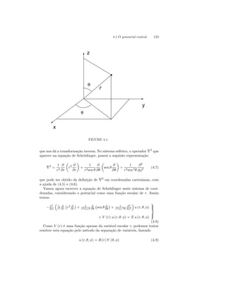 4.1 O potencial central 123 
r 
z 
y 
x 
φ 
θ 
FIGURE 4.1. 
que nos dá a transformação inversa. No sistema esférico, o operador ∇2 que 
aparece na equação de Schrödinger, possui a seguinte representação 
∇2 = 
1 
r2 
∂ 
∂r 
μ 
r2 ∂ 
∂r 
¶ 
+ 
1 
r2sen θ 
∂ 
∂θ 
μ 
sen θ 
∂ 
∂θ 
¶ 
+ 
1 
r2sen 2θ 
∂2 
∂φ2 (4.7) 
que pode ser obtido da definição de ∇2 em coordenadas cartesianas, com 
a ajuda de (4.5) e (4.6). 
Vamos agora escrever a equação de Schrödinger neste sistema de coor-denadas, 
considerando o potencial como uma função escalar de r. Assim 
temos: 
− ~2 
2m 
³ 
1 
r2 
∂ 
∂r 
¡ 
r2 ∂ 
∂r 
¢ 
+ 1 
r2sen θ 
∂ 
∂θ 
¡ 
sen θ ∂ 
∂θ 
¢ 
+ 1 
r2sen 2θ 
∂2 
∂φ2 
´ 
u (r, θ, φ) 
+ V (r) u (r, θ, φ) = E u (r, θ, φ) 
 
 
(4.8) 
Como V (r) é uma função apenas da variável escalar r, podemos tentar 
resolver esta equação pelo método da separação de variáveis, fazendo 
u (r, θ, φ) = R (r) Y (θ, φ) (4.9) 
 