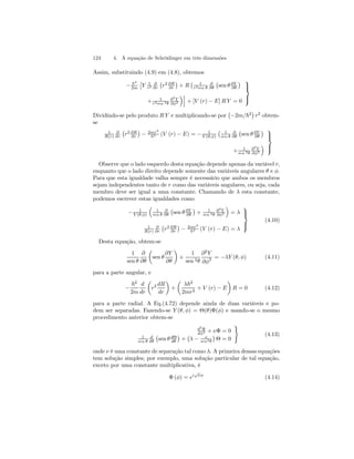 124 4. A equação de Schrödinger em três dimensões 
Assim, substituindo (4.9) em (4.8), obtemos 
− ~2 
2m 
£ 
Y 1 
r2 
∂ 
∂r 
¡ 
r2 ∂R 
∂r 
¢ 
+ R 
¡ 1 
r2sen θ 
∂ 
∂θ 
¡ 
sen θ ∂Y 
∂θ 
¢ 
+ 1 
r2sen 2θ 
∂2Y 
∂φ2 
´i 
+ [V (r) − E] R Y = 0 
 
 
Dividindo-se pelo produto R Y e multiplicando-se por 
¡ 
−2m/~2 
¢ 
r2 obtem-se 
1 
R(r) 
∂ 
∂r 
¡ 
r2 ∂R 
∂r 
¢ 
− 2mr2 
~2 (V (r) − E) = − 1 
Y (θ,φ) 
¡ 1 
sen θ 
∂ 
∂θ 
¡ 
sen θ ∂Y 
∂θ 
¢ 
+ 1 
sen 2θ 
∂2Y 
∂φ2 
´ 
 
 
Observe que o lado esquerdo desta equação depende apenas da variável r, 
enquanto que o lado direito depende somente das variáveis angulares θ e φ. 
Para que esta igualdade valha sempre é necessário que ambos os membros 
sejam independentes tanto de r como das variáveis angulares, ou seja, cada 
membro deve ser igual a uma constante. Chamando de λ esta constante, 
podemos escrever estas igualdades como 
− 1 
Y (θ,φ) 
³ 
1 
sen θ 
∂ 
∂θ 
¡ 
sen θ ∂Y 
∂θ 
¢ 
+ 1 
sen 2θ 
∂2Y 
∂φ2 
´ 
= λ 
1 
R(r) 
∂ 
∂r 
¡ 
r2 ∂R 
∂r 
¢ 
− 2mr2 
~2 (V (r) − E) = λ 
 
 
(4.10) 
Desta equação, obtem-se 
1 
sen θ 
∂ 
∂θ 
μ 
sen θ 
∂Y 
∂θ 
¶ 
+ 
1 
sen 2θ 
∂2Y 
∂φ2 = −λY (θ, φ) (4.11) 
para a parte angular, e 
− 
~2 
2m 
d 
dr 
μ 
r2 dR 
dr 
¶ 
+ 
μ 
λ~2 
2mr2 + V (r) − E 
¶ 
R = 0 (4.12) 
para a parte radial. A Eq.(4.72) depende ainda de duas variáveis e po-dem 
ser separadas. Fazendo-se Y (θ, φ) = Θ(θ)Φ(φ) e usando-se o mesmo 
procedimento anterior obtem-se 
d2Φ 
dφ2 + νΦ = 0 
1 
sen θ 
d 
dθ 
¡ 
sen θ dΘ 
dθ 
¢ 
+ 
¡ 
λ − ν 
sen2θ 
¢ 
Θ = 0 
) 
(4.13) 
onde ν é uma constante de separação tal como λ. A primeira dessas equações 
tem solução simples; por exemplo, uma solução particular de tal equação, 
exceto por uma constante multiplicativa, é 
Φ (φ) = ei√νφ (4.14) 
 