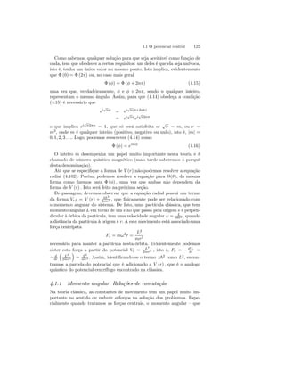 4.1 O potencial central 125 
Como sabemos, qualquer solução para que seja aceitável como função de 
onda, tem que obedecer a certos requisitos: um deles é que ela seja unívoca, 
isto é, tenha um único valor no mesmo ponto. Isto implica, evidentemente 
que Φ (0) = Φ (2π) ou, no caso mais geral 
Φ (φ) = Φ (φ + 2nπ) (4.15) 
uma vez que, verdadeiramente, φ e φ + 2nπ, sendo n qualquer inteiro, 
representam o mesmo ângulo. Assim, para que (4.14) obedeça a condição 
(4.15) é necessário que 
ei√νφ = ei√ν(φ+2nπ) 
= ei√νφei√ν2nπ 
o que implica ei√ν2πn = 1, que só será satisfeita se √ν = m, ou ν = 
m2, onde m é qualquer inteiro (positivo, negativo ou nulo), isto é, |m| = 
0, 1, 2, 3 . . .. Logo, podemos reescrever (4.14) como 
Φ (φ) = eimφ (4.16) 
O inteiro m desempenha um papel muito importante nesta teoria e é 
chamado de número quântico magnético (mais tarde saberemos o porquê 
desta denominação). 
Até que se especifique a forma de V (r) não podemos resolver a equação 
radial (4.102). Porém, podemos resolver a equação para Θ(θ), da mesma 
forma como fizemos para Φ (φ) , uma vez que ambas não dependem da 
forma de V (r) . Isto será feito na próxima seção. 
De passagem, devemos observar que a equação radial possui um termo 
da forma Vef = V (r) + λ~2 
2mr2 , que fisicamente pode ser relacionado com 
o momento angular do sistema. De fato, uma partícula clássica, que tem 
momento angular L emtorno de um eixo que passa pela origeme é perpen-dicular 
à órbita da partícula, tem uma velocidade angular ω = L 
mr2 , quando 
a distância da partícula à origem é r. A este movimento está associado uma 
força centrípeta 
Fc = mω2r = 
L2 
mr3 
necessária para manter a partícula nesta órbita. Evidentemente podemos 
obter esta força a partir do potencial Vc = L2 
2mr2 , isto é, Fc = −dVc 
dr = 
− d 
dr 
³ 
L2 
2mr2 
´ 
= L2 
mr3 . Assim, identificando-se o termo λ~2 como L2, encon-tramos 
a parcela do potencial que é adicionado a V (r) , que é o análogo 
quântico do potencial centrífugo encontrado na clássica. 
4.1.1 Momento angular. Relações de comutação 
Na teoria clássica, as constantes de movimento têm um papel muito im-portante 
no sentido de reduzir esforços na solução dos problemas. Espe-cialmente 
quando tratamos as forças centrais, o momento angular — que 
 