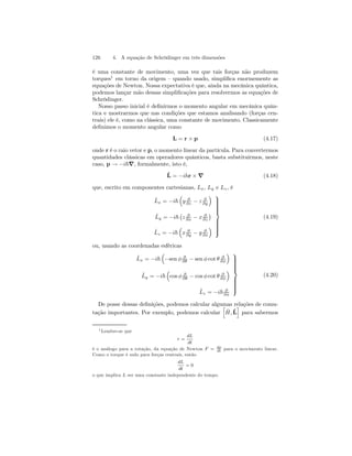 126 4. A equação de Schrödinger em três dimensões 
é uma constante de movimento, uma vez que tais forças não produzem 
torques1 em torno da origem — quando usado, simplifica enormemente as 
equações de Newton. Nossa expectativa é que, ainda na mecânica quântica, 
podemos lançar mão dessas simplificações para resolvermos as equações de 
Schrödinger. 
Nosso passo inicial é definirmos o momento angular em mecânica quân-tica 
e mostrarmos que nas condições que estamos analisando (forças cen-trais) 
ele é, como na clássica, uma constante de movimento. Classicamente 
definimos o momento angular como 
L = r × p (4.17) 
onde r é o raio vetor e p, o momento linear da partícula. Para convertermos 
quantidades clássicas em operadores quânticos, basta substituirmos, neste 
caso, p → −i~∇, formalmente, isto é, 
ˆL 
= −ihr × ∇ (4.18) 
que, escrito em componentes cartesianas, Lx, Ly e Lz , é 
ˆL 
x = −i~ 
³ 
y ∂ 
∂z − z ∂ 
∂y 
´ 
ˆL 
y = −i~ 
¡ 
z ∂ 
∂x − x ∂ 
∂z 
¢ 
ˆL 
z = −i~ 
³ 
x ∂ 
∂y − y ∂ 
∂x 
´ 
 
 
(4.19) 
ou, usando as coordenadas esféricas 
ˆL 
x = −i~ 
³ 
−sen φ ∂ 
∂θ − sen φ cot θ ∂ 
∂φ 
´ 
ˆL 
y = −i~ 
³ 
cos φ ∂ 
∂θ − cos φ cot θ ∂ 
∂φ 
´ 
ˆL 
z = −i~ ∂ 
∂φ 
 
 
(4.20) 
De posse dessas definições, podemos calcular algumas relações de comu-tação 
importantes. Por exemplo, podemos calcular 
h 
ˆ H,ˆL 
i 
para sabermos 
1Lembre-se que 
τ = 
dL 
dt 
é o análogo para a rotação, da equação de Newton F = dp 
dt para o movimento linear. 
Como o torque é nulo para forças centrais, então 
dL 
dt 
= 0 
o que implica L ser uma constante independente do tempo. 
 