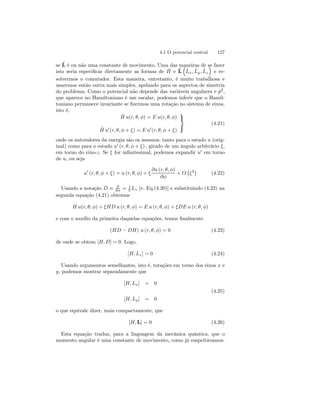 4.1 O potencial central 127 
ˆse L 
ˆH 
é ou não uma constante de movimento. Uma das maneiras ³ 
de se fazer 
isto seria especificar diretamente as formas de ˆL 
e ˆL 
x, ˆL 
y , ˆL 
z 
´ 
e re-solvermos 
o comutador. Esta maneira, entretanto, é muito trabalhosa e 
usaremos então outra mais simples, apelando para os aspectos de simetria 
do problema. Como o potencial não depende das variáveis angulares e ˆp2, 
que aparece no Hamiltoniano é um escalar, podemos inferir que o Hamil-toniano 
permanece invariante se fizermos uma rotação no sistema de eixos, 
isto é, 
Hˆ u(r, θ, φ) = E u(r, θ, φ) 
Hˆ u0(r, θ, φ + ξ) = E u0(r, θ, φ + ξ) 
 
 (4.21) 
onde os autovalores da energia são os mesmos, tanto para o estado u (orig-inal) 
como para o estado u0 (r, θ, φ + ξ) , girado de um ângulo arbitrário ξ, 
em torno do eixo-z. Se ξ for infinitesimal, podemos expandir u0 em torno 
de u, ou seja 
u0 (r, θ, φ + ξ) = u (r, θ, φ) + ξ 
∂u (r, θ, φ) 
∂φ 
+ O 
¡ 
ξ2¢ 
(4.22) 
Usando a notação D ≡ ∂ 
∂φ = i~ 
Lz [v. Eq.(4.20)] e substituindo (4.22) na 
segunda equação (4.21) obtemos 
H u(r, θ, φ) + ξHD u (r, θ, φ) = E u (r, θ, φ) + ξDE u (r, θ, φ) 
e com o auxílio da primeira daquelas equações, temos finalmente 
(HD − DH) u (r, θ, φ) = 0 (4.23) 
de onde se obtem [H, D] = 0. Logo, 
[H, Lz] = 0 (4.24) 
Usando argumentos semelhantes, isto é, rotações em torno dos eixos x e 
y, podemos mostrar separadamente que 
[H, Lx] = 0 
(4.25) 
[H, Ly] = 0 
o que equivale dizer, mais compactamente, que 
[H,L] = 0 (4.26) 
Esta equação traduz, para a linguagem da mecânica quântica, que o 
momento angular é uma constante de movimento, como já suspeitávamos. 
 