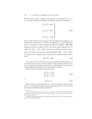 128 4. A equação de Schrödinger em três dimensões 
Pode-se ainda mostrar, usando-se diretamente as expressões de Lx, Ly e 
Lz , que esses operadores satisfazem às seguintes regras de comutação 
h 
x, ˆL 
y 
ˆL 
i 
= i~ˆLz 
h 
y , ˆL 
z 
ˆL 
i 
= i~ˆLx 
h 
z , ˆL 
x 
ˆL 
i 
= i~ˆLy 
 
 
(4.27) 
Note a ordem cíclica em que aparecem estes operadores: por exemplo, o co-mutador 
das componentes x e y resulta a componente z, etc. Lembrando da 
forma do comutador de dois operadores ˆA 
e ˆB, isto é 
h 
i 
= ˆA 
ˆA, ˆB 
ˆB 
− ˆB 
ˆA, 
podemos expressar as relações (4.27) numa forma mais compacta. Por ex-emplo, 
h 
ˆ Ax, ˆB 
y 
i 
= Aˆx ˆB 
y − ˆB 
y ˆB 
x, representa, na álgebra vetorial, a compo-nente 
z do produto vetorial dos vetores ˆA 
e ˆB 
: 
³ 
ˆA 
´ 
× ˆB 
z 
= Aˆx ˆB 
y − ˆB 
y ˆB 
x, 
etc. Assim, as três relações da Eq. (4.27) podem ser escritas compactamente 
como2 h 
ˆL 
i 
= i~ˆL 
× ˆL 
(4.28) 
As equações (4.27) ou (4.28) representam as relações fundamentais entre 
as componentes do vetor momento angular. Elas expressam de forma pre-cisa, 
que sucessivas rotações do sistema de coordenadas em torno de eixos 
em duas diferentes direções não são operações comutáveis. 
Outras regras que podemos demonstrar são 
[L2, Lx] = 0 
[L2, Ly] = 0 
[L2, Lz] = 0 
 
 (4.29) 
e 
[H, L2] = 0 (4.30) 
Desta maneira,3 os operadores H, Lz e L2 são operadores que comutam 
entre si, e os estados de energia do nosso problema podem ser escritos como 
autofunções simultâneas desses operadores. 
2Observe que, diferentemente de um vetor ordinário, o produto vetorial de um oper-ador 
vetorial, tal como L, por ele mesmo, não se anula, uma vez que sua componentes 
não comutam entre si. 
3Lembre-se desta propriedade dos operadores que comutam entre si, relendo a parte 
relativa a operadores lineares. 
 