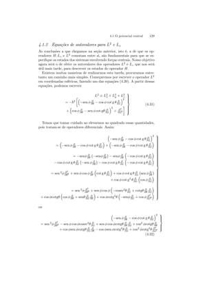 4.1 O potencial central 129 
4.1.2 Equações de autovalores para L2 e Lz 
As conclusões a que chegamos na seção anterior, isto é, a de que os op-eradores 
H, Lz e L2 comutam entre si, são fundamentais para que se es-pecifique 
os estados dos sistemas envolvendo forças centrais. Nosso objetivo 
agora será o de obter os autovalores dos operadores L2 e Lz que nos será 
útil mais tarde, para descrever os estados do operador H. 
Existem muitas maneiras de realizarmos esta tarefa; procuramos entre-tanto 
um caminho mais simples. Começaremos por escrever o operador L2 
em coordenadas esféricas, fazendo uso das equações (4.20). A partir dessas 
equações, podemos escrever 
L2 ≡ L2 
x + L2 
y + L2z 
= −~2 
·³ 
−sen φ ∂ 
∂θ − cos φ cot g θ ∂ 
∂φ 
´2 
+ 
³ 
cos φ ∂ 
∂θ − sen φ cot gθ ∂ 
∂φ 
´2 
+ ∂2 
∂φ2 
¸ 
 
 
(4.31) 
Temos que tomar cuidado ao elevarmos ao quadrado essas quantidades, 
pois tratam-se de operadores diferenciais. Assim 
³ 
−sen φ ∂ 
∂θ − cos φ cot g θ ∂ 
∂φ 
´2 
= 
³ 
−sen φ ∂ 
∂θ − cos φ cot g θ ∂ 
∂φ 
´ 
× 
³ 
−sen φ ∂ 
∂θ − cos φ cot g θ ∂ 
∂φ 
´ 
= −senφ ∂ 
∂θ 
¡ 
−senφ ∂ 
∂θ 
¢ 
− senφ ∂ 
∂θ 
³ 
− cos φ cot g θ ∂ 
∂φ 
´ 
− cos φ cot g θ ∂ 
∂φ 
¡ 
−sen φ ∂ 
∂θ 
¢ 
− cos φ cot g θ ∂ 
∂φ 
³ 
− cos φ cot g θ ∂ 
∂φ 
´ 
= sen 2φ ∂2 
∂θ2 + sen φ cos φ ∂ 
∂θ 
³ 
cot g θ ∂ 
∂φ 
´ 
+ cos φ cot g θ ∂ 
∂φ 
¡ 
sen φ ∂ 
∂θ 
¢ 
+cos φ cot g2 θ ∂ 
∂φ 
³ 
cos φ ∂ 
∂φ 
´ 
= sen 2φ ∂2 
∂θ2 + sen φ cos φ 
³ 
−cosec2θ ∂ 
∂φ + cotgθ ∂ 
∂θ 
∂ 
∂φ 
´ 
+cos φcotgθ 
³ 
cos φ ∂ 
∂θ + senθ ∂ 
∂φ 
∂ 
∂θ 
´ 
+ cos φcotg2θ 
³ 
−senφ ∂ 
∂φ + cos φ ∂2 
∂φ2 
´ 
 
 
ou 
³ 
−sen φ ∂ 
∂θ − cos φ cot g θ ∂ 
∂φ 
´2 
= sen 2φ ∂2 
∂θ2 − sen φ cos φcosec2θ ∂ 
∂φ + sen φ cos φcotgθ ∂ 
∂θ 
∂ 
∂φ + cos2 φcotgθ ∂ 
∂θ 
+cos φsen φcotgθ ∂ 
∂φ 
∂φ + cos2 φcotg2θ ∂2 
∂ 
∂θ − cos φsen φcotg2θ ∂ 
∂φ2 
 
 
(4.32) 
 