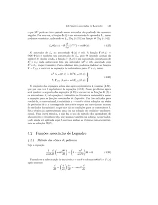 4.2 Funções associadas de Legendre 131 
e que λ~2 pode ser interpretado como autovalor do quadrado do momento 
angular. Por sua vez, a função Φ(φ) é um autoestado do operador Lz , como 
podemos constatar, aplicando-se Lz [Eq. (4.35)] na função Φ [Eq. (4.16)]: 
LzΦ(φ) ≡ −i~ 
∂ 
∂φ 
¡ 
eimφ¢ 
= m~Φ(φ) (4.37) 
O autovalor de Lz no autoestado Φ (φ) é m~. A função Y (θ, φ) = 
Θ (θ) Φ (φ) é também um autoestado de Lz , pois Θ depende apenas da 
variável θ. Assim sendo, a função Y (θ, φ) é um autoestado simultâneo de 
L2 e Lz ; cada autoestado terá um autovalor λ~2 e m~, associado com 
L2 e Lz , respectivamente. Para enfatisar isto, podemos indexar as funções 
Y = Yλ,m e escrever as equações de autovalores para L2 e Lz como 
L2 Yλ,m (θ, φ) = λ~2Yλ,m (θ, φ) 
Lz Yλ,m (θ, φ) = m~Yλ,m (θ, φ) 
 
 (4.38) 
O conjunto das equações acima são agora equivalentes à equação (4.72), 
que por sua vez é equivalente às equações (4.13). Nosso problema agora 
será resolver a segunda das equações (4.13) e encontrar as funções Θ (θ) e 
os autovalores λ; tal equação é conhecida na literatura matemática como 
a equação para as funções associadas de Legendre. Um dos métodos para 
resolvê-la, o convencional, é substituir x → cos θ e obter soluções em séries 
de potências de x; a convergência desta série requer um corte (como no caso 
do oscilador harmônico), o que nos dá as condições para os autovalores λ. 
Esta técnica já apresentamos uma vez na solução do oscilador unidimen-sional. 
Uma outra técnica, a que faz o uso do método dos operadores de 
abaixamento e levantamento, que usamos também na solução do oscilador, 
pode ainda ser aplicada aqui. Usaremos ambas as técnicas para encontrar-mos 
as soluções Θ (θ) . 
4.2 Funções associadas de Legendre 
4.2.1 Método das séries de potência 
Seja a equação 
1 
senθ 
d 
dθ 
μ 
senθ 
dΘ 
dθ 
¶ 
+ 
μ 
λ − 
m2 
sen2θ 
¶ 
Θ = 0 (4.39) 
Fazendo-se a substituição de variáveis x = cosθ e colocando Θ(θ) = P (x) 
após usarmos 
d 
dθ 
= 
μ 
d 
dx 
¶ 
dx 
dθ 
= −sen θ 
d 
dx 
 