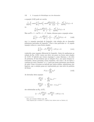 132 4. A equação de Schrödinger em três dimensões 
a equação (4.82) pode ser escrita 
1 
sen θ 
½ 
−sen θ 
d 
dx 
· 
sen θ 
μ 
−sen θ 
dP (x) 
dx 
¶¸¾ 
+ 
μ 
λ − 
m2 
sen2θ 
¶ 
P (x) = 0 
ou 
d 
dx 
μ 
sen 2 θ 
dP (x) 
dx 
¶ 
+ 
μ 
λ − 
m2 
sen2θ 
¶ 
P (x) = 0 
Mas sen2θ = 1− cos2 θ = 1− x2. Assim, obtemos para a equação acima 
d 
dx 
·¡ 
¢ dP (x) 
1 − x2dx 
¸ 
+ 
μ 
λ − 
m2 
1 − x2 
¶ 
P (x) = 0 (4.40) 
que é a equação associade de Legendre, cuja solução são os chamados 
polinômios associados de Legendre.4 Para o caso particular m = 0, aquela 
equação reduz-se a uma forma simples 
d 
dx 
·¡ 
¢ dP (x) 
1 − x2dx 
¸ 
+ λP (x) = 0 (4.41) 
conhecida como equação diferencial de Legendre. Antes de analisarmos as 
soluçõs da Eq. (4.58), vamos nos deter um pouco na forma mais simples 
de (4.57). O método que iremos empregar é, como dissemos, o da série 
de potências. É bom lembrar que as soluções P (x), nas quais estamos in-teressados, 
devem preencher certos requisitos, tais como o de ser finita e 
contínua em todo o domínio5 |x| ≤ 1 para que possa representar uma função 
de onda. Como é de praxe no método que vamos utilizar, admitiremos, por 
hipótese, que a solução possa ser representada por uma série de potência 
da forma 
P (x) = 
∞X 
k=0 
akxk (4.42) 
As derivadas desta equação 
dP (x) 
dx 
= 
∞X 
k=0 
k ak xk−1 
d2P (x) 
dx2 = 
∞X 
k=0 
k (k − 1) ak xk−2 
são substituidas na Eq. (4.57), 
¡ 
1 − x2¢ d2P (x) 
dx2 − 2x 
dP (x) 
dx 
+ λP (x) = 0, 
4Ver, por exemplo, Butkov pág. 340 
5Não esqueça que a variável x = cos θ só tem valores entre os limites ±1. 
 