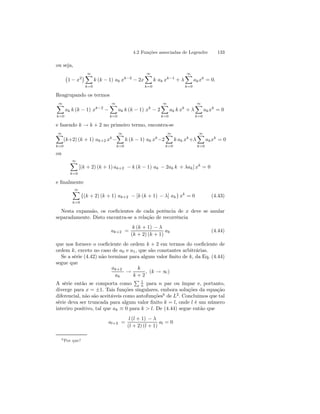 4.2 Funções associadas de Legendre 133 
ou seja, 
¡ 
1 − x2¢ ∞X 
k=0 
k (k − 1) ak xk−2 − 2x 
∞X 
k=0 
k ak xk−1 + λ 
∞X 
k=0 
akxk = 0. 
Reagrupando os termos 
∞X 
k=0 
ak k (k − 1) xk−2 − 
∞X 
k=0 
ak k (k − 1) xk − 2 
∞X 
k=0 
ak k xk + λ 
∞X 
k=0 
akxk = 0 
e fazendo k → k + 2 no primeiro termo, encontra-se 
∞X 
k=0 
(k+2) (k + 1) ak+2 xk− 
∞X 
k=0 
k (k − 1) ak xk−2 
∞X 
k=0 
k ak xk+λ 
∞X 
k=0 
akxk = 0 
ou 
∞X 
k=0 
[(k + 2) (k + 1) ak+2 − k (k − 1) ak − 2ak k + λak] xk = 0 
e finalmente 
∞X 
k=0 
{(k + 2) (k + 1) ak+2 − [k (k + 1) − λ] ak} xk = 0 (4.43) 
Nesta expansão, os coeficientes de cada potência de x deve se anular 
separadamente. Disto encontra-se a relação de recorrência 
ak+2 = 
k (k + 1) − λ 
(k + 2) (k + 1) 
ak (4.44) 
que nos fornece o coeficiente de ordem k + 2 em termos do coeficiente de 
ordem k, exceto no caso de a0 e a1, que são constantes arbitrárias. 
Se a série (4.42) não terminar para algum valor finito de k, da Eq. (4.44) 
segue que 
ak+2 
ak → 
k 
k + 2 
, (k → ∞) 
A série então se comporta como 
P 1 
n para n par ou ímpar e, portanto, 
diverge para x = ±1. Tais funções singulares, embora soluções da equação 
diferencial, não são aceitáveis como autofunções6 de L2. Concluimos que tal 
série deva ser truncada para algum valor finito k = l, onde l é um número 
interiro positivo, tal que ak ≡ 0 para k  l. De (4.44) segue então que 
al+2 = 
l (l + 1) − λ 
(l + 2) (l + 1) 
al = 0 
6Por que? 
 