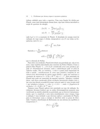 12 1. Problemas que deram origem à mecânica quântica 
tinham validade para todo o espectro. Uma nova função foi obtida por 
Planck, como uma interpolação dessas duas, cuja base teórica introduziu a 
noção de quantum de energia: 
f (ν/T) = 
8π 
c3 kB β 
1 
eβν/T − 1 
u(ν, T) = 
8πh 
c3 
ν3 
ehν/kB T − 1 
onde kB β ≡ h é a constante de Planck. A densidade de energia total da 
radiação do copo negro é obtida, integrando-se u(ν, T ) em todas as fre-quências, 
entre 0 e ∞ : 
u(T) = 
Z 
∞ 
0 
u(ν, T )dν 
Fazendo x = 
hν 
kB T 
,obtem-se 
u(T) = 
μ 
8πk4B 
c3h3 
Z 
∞ 
0 
x3dx 
ex − 1 
¶ 
T 4 
que é a fórmula de Stefan. 
Para obter seu resultado, Planck introduziu um postulado que, não só era 
novo, como também discordadva dos conceitos da Física Clássica. Como a 
palavra Max Planck: ”(. . .) Se E for considerada como uma grandeza que 
pode ser ilimitadamente divisível, então a redistribuição pode ser feita de 
infinitos modos. Nós, ao contrário - e este é o ponto mais importante de 
todo o cáculo - consideraremos E como uma grandeza composta de um 
número bem determinado de partes iguais finitas, e para isso usaremos a 
constante da natureza h = 5, 55 × 10−27 erg s. (. . .) ”. Este postulado de 
Planck hoje pode ser enunciado da seguinte maneira: ”Qualquer entidade 
física, cuja única coordenada efetua oscilações harmônicas simples (isto é, 
que seja uma função senoidal do tempo) somente pode ter uma energia total 
ε que satisfaça a relação: ε = nhν, n = 1, 2, 3 . . . , onde ν é frequência de 
oscilação, e h = 6, 63 × 10−27 erg s. ” 
Vejamos como Planck aplicou este postulado ao caso da radiação. In-cialmente 
devemos lembrar que as ondas eletromagnéticas possuem uma 
coordenada no sentido admitido no postulado, que as descreve instantanea-mente, 
que é a amplitude, e esta varia senoidalmente com o tempo. Logo 
a radiação é uma entidade a que devemos aplicar o postulado de Planck, 
para se determinar como a energia se distribui entre os graus de liber-dade. 
Usando a distribuição de Boltzmann em um sistema em equilíbrio à 
temperatura T : 
P (ε) = 
e− ε 
kB T 
P 
e− ε 
kB T 
 