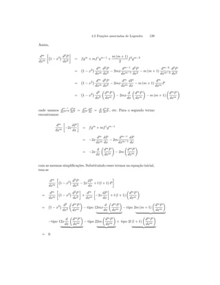 4.2 Funções associadas de Legendre 139 
Assim, 
dm 
dxm 
·¡ 
¢ d2P 
1 − x2dx2 
¸ 
= f gm + mf 1gm−1 + 
m (m + 1) 
2 
f 2gm−2 
= 
¡ 
1 − x2¢ dm 
dxm 
d2P 
dx2 − 2mx 
dm−1 
dxm−1 
d2P 
dx2 − m (m+ 1) 
dm−2 
dxm−2 
d2P 
dx2 
= 
¡ 
1 − x2¢ dm 
dxm 
d2P 
dx2 − 2mx 
dm 
dxm 
dP 
dx − m (m + 1) 
dm 
dxm P 
= 
¡ 
1 − x2¢ d2 
dx2 
μ 
dmP 
dxm 
¶ 
− 2mx 
d 
dx 
μ 
dmP 
dxm 
¶ 
− m (m + 1) 
μ 
dmP 
dxm 
¶ 
onde usamos dm−1 
dxm−1 
d2P 
dx2 = dm 
dxm 
dP 
dx = d 
dx 
dmP 
dxm , etc. Para o segundo termo 
encontramos: 
dm 
dxm 
· 
−2x 
dP 
dx 
¸ 
= f gm + mf 1gm−1 
= −2x 
dm 
dxm 
dP 
dx − 2m 
dm−1 
dxm−1 
dP 
dx 
= −2x 
d 
dx 
μ 
dmP 
dxm 
¶ 
− 2m 
μ 
dmP 
dxm 
¶ 
com as mesmas simplificações. Substituindo esses termos na equação inicial, 
tem-se 
dm 
dxm 
·¡ 
1 − x2¢ d2P 
dx2 − 2x 
dP 
dx 
+ l (l + 1) P 
¸ 
= 
dm 
dxm 
·¡ 
¢ d2P 
1 − x2dx2 
¸ 
+ 
dm 
dxm 
· 
−2x 
dP 
dx 
¸ 
+ l (l + 1) 
μ 
dmP 
dxm 
¶ 
= 
¡ 
1 − x2¢ d2 
dx2 
μ 
dmP 
dxm 
¶ 
− tipo 12mx 
d 
dx 
μ 
dmP 
dxm 
¶ 
| {z } 
− tipo 2m (m + 1) 
μ 
dmP 
dxm 
¶ 
| {z } 
−tipo 12x 
d 
dx 
μ 
dmP 
dxm 
¶ 
| {z } 
− tipo 22m 
μ 
dmP 
dxm 
¶ 
| {z } 
+ tipo 2l (l + 1) 
μ 
dmP 
dxm 
¶ 
| {z } 
= 0 
 