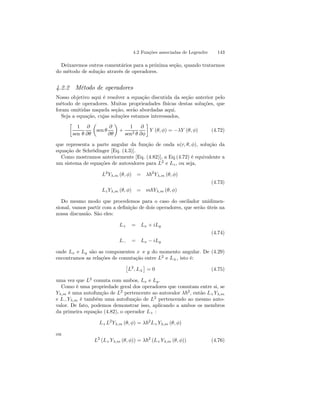 4.2 Funções associadas de Legendre 143 
Deixaremos outros comentários para a próxima seção, quando tratarmos 
do método de solução através de operadores. 
4.2.2 Método de operadores 
Nosso objetivo aqui é resolver a equação discutida da seção anterior pelo 
método de operadores. Muitas proprieadades físicas destas soluções, que 
foram omitidas naquela seção, serão abordadas aqui. 
Seja a equação, cujas soluções estamos interessados, 
· 
1 
sen θ 
∂ 
∂θ 
μ 
sen θ 
∂ 
∂θ 
¶ 
+ 
1 
sen2 θ 
∂ 
∂φ 
¸ 
Y (θ, φ) = −λY (θ, φ) (4.72) 
que representa a parte angular da função de onda u(r, θ, φ), solução da 
equação de Schrödinger [Eq. (4.3)]. 
Como mostramos anteriormente [Eq. (4.82)], a Eq.(4.72) é equivalente a 
um sistema de equações de autovalores para L2 e Lz , ou seja, 
L2Yλ,m (θ, φ) = λ~2Yλ,m (θ, φ) 
(4.73) 
Lz Yλ,m (θ, φ) = m~Yλ,m (θ, φ) 
Do mesmo modo que procedemos para o caso do oscilador unidimen-sional, 
vamos partir com a definição de dois operadores, que serão úteis na 
nossa discussão. São eles: 
L+ = Lx + iLy 
(4.74) 
L− = Lx − iLy 
onde Lx e Ly são as componentes x e y do momento angular. De (4.29) 
encontramos as relações de comutação entre L2 e L±, isto é: 
£ 
L2, L± 
¤ 
= 0 (4.75) 
uma vez que L2 comuta com ambos, Lx e Ly . 
Como é uma propriedade geral dos operadores que comutam entre si, se 
Yλ,m é uma autofunção de L2 pertencente ao autovalor λ~2, então L+Yλ,m 
e L−Yλ,m é também uma autofunção de L2 pertencendo ao mesmo auto-valor. 
De fato, podemos demonstrar isso, aplicando a ambos os membros 
da primeira equação (4.82), o operador L+ : 
L+L2Yλ,m (θ, φ) = λ~2L+Yλ,m (θ, φ) 
ou 
L2 (L+Yλ,m (θ, φ)) = λ~2 (L+Yλ,m (θ, φ)) (4.76) 
 
