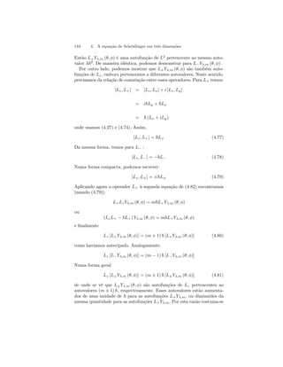 144 4. A equação de Schrödinger em três dimensões 
Então L+Yλ,m (θ, φ) é uma autofunção de L2 pertencente ao mesmo auto-valor 
λ~2. De maneira idêntica, podemos demonstrar para L−Yλ,m (θ, φ) . 
Por outro lado, podemos mostrar que L±Yλ,m (θ, φ) são também auto-funções 
de Lz , embora pertencentes a diferentes autovalores. Neste sentido, 
precisamos da relação de comutação entre esses operadores. Para L+ temos: 
[Lz, L+] = [Lz, Lx] + i [Lz, Ly ] 
= i~Ly + ~Lx 
= ~ (Lx + iLy) 
onde usamos (4.27) e (4.74). Assim, 
[Lz, L+] = ~L+ (4.77) 
Da mesma forma, temos para L− : 
[Lz, L−] = −~L− (4.78) 
Numa forma compacta, podemos escrever: 
[Lz, L±] = ±~L± (4.79) 
Aplicando agora o operador L+ à segunda equação de (4.82) encontramos 
[usando (4.79)]: 
L+Lz Yλ,m (θ, φ) = m~L+Yλ,m (θ, φ) 
ou 
(LzL+ − ~L+) Yλ,m (θ, φ) = m~L+Yλ,m (θ, φ) 
e finalmente 
Lz [L+Yλ,m (θ, φ)] = (m+ 1) ~ [L+Yλ,m (θ, φ)] (4.80) 
como havíamos antecipado. Analogamente, 
Lz [L−Yλ,m (θ, φ)] = (m − 1) ~ [L−Yλ,m (θ, φ)] 
Numa forma geral 
Lz [L±Yλ,m (θ, φ)] = (m ± 1) ~ [L±Yλ,m (θ, φ)] (4.81) 
de onde se vê que L±Yλ,m (θ, φ) são autofunções de Lz pertencentes ao 
autovalores (m ± 1) ~, respectivamente. Esses autovalores estão aumenta-dos 
de uma unidade de ~ para as autofunções L+Yλ,m, ou diminuidos da 
mesma quantidade para as autofunções L+Yλ,m. Por esta razão costuma-se 
 