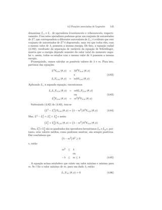 4.2 Funções associadas de Legendre 145 
denominar L+ e L− de operadores levantamento e rebaixamento, respecti-vamente. 
Com estes operadores podemos gerar um conjunto de autoestados 
de L2, que correspondem a diferentes autovalores de Lz ; é evidente que este 
conjunto de autoestados de L2 é degenerado, uma vez que todos eles, com 
o mesmo valor de λ, possuem a mesma energia. De fato, a equação radial 
(4.102), resultante da separação de variáveis da equação de Schrödinger, 
mostra que a energia depende somente do valor total do momento angu-lar 
e, assim, todos os estados com o mesmo valor de λ possuem a mesma 
energia. 
Prosseguindo, vamos calcular os possíveis valores de λ e m. Para isto, 
partimos das equações 
L2Yλ,m (θ, φ) = λ~2Yλ,m (θ, φ) 
e (4.82) 
Lz Yλ,m (θ, φ) = m~Yλ,m (θ, φ) 
Aplicando Lz à segunda equação, encontramos 
LzLz Yλ,m (θ, φ) = m~Lz Yλ,m (θ, φ) 
ou (4.83) 
L2z 
Yλ,m (θ, φ) = m2~2Yλ,m (θ, φ) 
Subtraindo (4.82) de (4.83), tem-se 
¡ 
L2 − L2z 
¢ 
Yλ,m (θ, φ) = 
¡ 
λ − m2¢ 
~2Yλ,m (θ, φ) (4.84) 
Mas, L2 − L2z 
x + L2 
y e assim 
= L2 
¡ 
L2 
x + L2 
y 
¢ 
Yλ,m (θ, φ) = 
¡ 
λ − m2¢ 
~2Yλ,m (θ, φ) 
Ora, L2 
x e L2 
y são os quadrados dos operadores hermitianos Lx e Ly e, por-tanto, 
seus valores médios, como podemos mostrar, são sempre positivos. 
Daí concluímos que ¡ 
λ − m2¢ 
~2 ≥ 0 
e, então 
m2 ≤ λ 
ou 
−λ ≤ m ≤ λ (4.85) 
A equação acima estabelece que existe um valor máximo e mínimo para 
m. Se l for o valor máximo de m, para um dado λ, então: 
L+Yλ,l (θ, φ) = 0 (4.86) 
 
