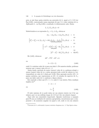 146 4. A equação de Schrödinger em três dimensões 
pois, se não fosse assim existiria um autovalor de Lz igual a (l + 1) ~ [ver 
Eq.(4.80)], contrariando nossa suposição de que l é o valor máximo de m. 
Aplicando L− na Eq.(4.86) o resultado é evidentemente nulo. Então 
L−L+Yλ,l (θ, φ) = 0 
Substituindo-se as expressões L± = Lx ± iLy , obtem-se 
(Lx − iLy) (Lx + iLy) Yλ,l (θ, φ) = 0 
· ou 
L2 
¸ 
Yλ,l (θ, φ) = 0 
x + L2 
y + i≡ [Lx, Ly] = i~Lz(LxLy − LyLx) | {z } 
 ou 
= L2 − L2z 
L2 
x + L2 
y | {z } − ~Lz 
# 
Yλ,l (θ, φ) = 0 
ou 
£ 
L2 − L2z 
− ~Lz 
¤ 
Yλ,l (θ, φ) = 0(4.87) 
De (4.82), obtem-se 
λ~2 − l2~2 − l~2 = 0 
ou 
λ = l (l + 1) (4.88) 
onde l é o máximo valor de m para um dado λ. De maneira similar, podemos 
mostrar que o menor valor de m é −l. 
Assim sendo, partindo do maior (menor) valor de m, podemos atingir o 
menor (maior) valor de m e, então, geramos toda a série de valores m, cor-respondente 
ao valor de λ dado por (4.88). Esta operação envolve (2l + 1) 
passos unitários, que representam os (2l + 1) estados do espectro de Lz , 
para um dado valor de λ, conforme a figura abaixo. 
Isto equivale a dizer que 2l + 1 = k, onde k é um inteiro. Esta condição 
implica em16 
l − k = −l 
ou 
l = 
k 
2 
(4.89) 
O valor máximo de m pode então ser um número inteiro (se k for um 
número par) ou um múltipo ímpar de 1/2 (se k for um número ímpar). 
Aqui cabe um comentário importante. Quando resolvemos a equação 
para Φ com as condições de contorno apropriadas, encontramos que a com-ponente 
z do momento angular era igual a m~, onde m era um número 
16Partindo de l e subtraindo k passos unitários chegamos em −l. Veja figura acima. 
 