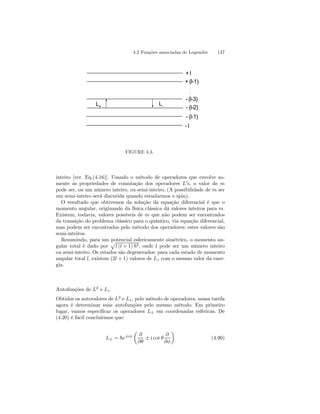 4.2 Funções associadas de Legendre 147 
+ l 
+ (l-1) 
:: 
- (l-3) 
- (l-2) 
- (l-1) 
- l 
L+ L-FIGURE 
4.3. 
inteiro [ver. Eq.(4.16)]. Usando o método de operadores que envolve so-mente 
as propriedades de comutação dos operadores L0s, o valor de m 
pode ser, ou um número inteiro, ou semi-inteiro. (A possibilidade de m ser 
um semi-inteiro será discutida quando estudarmos o spin). 
O resultado que obtivemos da solução da equação diferencial é que o 
momento angular, originando da física clássica dá valores inteiros para m. 
Existem, todavia, valores possíveis de m que não podem ser encontrados 
da transição do problema clássico para o quântico, via equação diferencial, 
mas podem ser encontrados pelo método dos operadores: estes valores são 
semi-inteiros. 
Resumindo, para um potencial esfericamente simétrico, o momento an-gular 
total é dado por 
p 
l (l + 1) ~2, onde l pode ser um número inteiro 
ou semi-inteiro. Os estados são degenerados: para cada estado de momento 
angular total l, existem (2l + 1) valores de Lz com o mesmo valor da ener-gia. 
Autofunções de L2 e Lz 
Obtidos os autovalores de L2 e Lz, pelo método de operadores, nossa tarefa 
agora é determinar suas autofunções pelo mesmo método. Em primeiro 
lugar, vamos especificar os operadores L± em coordenadas esféricas. De 
(4.20) é fácil concluirmos que: 
L± = ~e±iφ 
μ 
∂ 
∂θ ± i cot θ 
∂ 
∂φ 
¶ 
(4.90) 
 