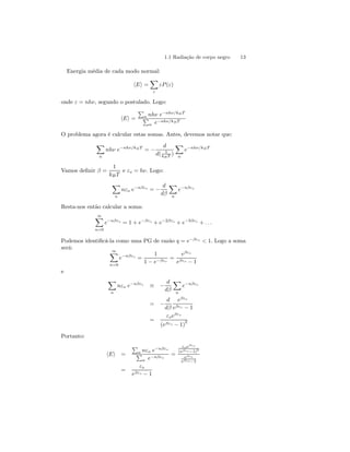 1.1 Radiação de corpo negro 13 
Energia média de cada modo normal: 
hEi = 
X 
ε 
εP (ε) 
onde ε = nhν, segundo o postulado. Logo: 
hEi = 
P 
n nhν e−nhν/kB T 
P 
n e−nhν/kB T 
O problema agora é calcular estas somas. Antes, devemos notar que: 
X 
n 
nhν e−nhν/kB T = − 
d 
d( 1 
kB T ) 
X 
n 
e−nhν/kB T 
Vamos definir β = 
1 
kB T 
e εo = hν. Logo: 
X 
n 
nεo e−nβεo = − 
d 
dβ 
X 
n 
e−nβεo 
Resta-nos então calcular a soma: 
∞X 
n=0 
e−nβεo = 1+e−βεo + e−2βεo + e−3βεo + . . . 
Podemos identificá-la como uma PG de razão q = e−βεo < 1. Logo a soma 
será: 
∞X 
n=0 
e−nβεo = 
1 
1 − e−βεo 
= 
eβεo 
eβεo − 1 
e 
X 
n 
nεo e−nβεo ≡ − 
d 
dβ 
X 
n 
e−nβεo 
= − 
d 
dβ 
eβεo 
eβεo − 1 
= 
εoeβεo 
(eβεo − 1)2 
Portanto: 
hEi = 
P 
n nεo e−nβεo 
P 
n e−nβεo 
= 
εo eβεo 
(eβεo −1)2 
eβεo 
eβεo −1 
= 
εo 
eβεo − 1 
 