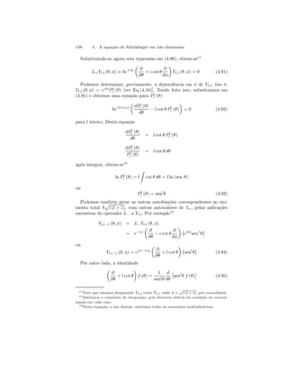 148 4. A equação de Schrödinger em três dimensões 
Substituindo-se agora esta expressão em (4.86), obtem-se17 
L+Yl,l (θ, φ) ≡ ~e+iφ 
μ 
∂ 
∂θ 
+ i cot θ 
∂ 
∂φ 
¶ 
Yl,l (θ, φ) = 0 (4.91) 
Podemos determinar, previamente, a dependência em φ de Yl,l, isto é, 
Yl,l (θ, φ) = eilφP l 
l (θ) [ver Eq.(4.16)]. Tendo feito isto, substituimos em 
(4.91) e obtemos uma equação para P l 
l (θ): 
~ei(l+1)φ 
μ 
dP l 
l (θ) 
dθ − l cot θ P l 
¶ 
l (θ) 
= 0 (4.92) 
para l inteiro. Desta equação 
dP l 
l (θ) 
dθ 
= l cot θ P l 
l (θ) 
dP l 
l (θ) 
P l 
l (θ) 
= l cot θ dθ 
após integrar, obtem-se18 
ln P l 
l (θ) = l 
Z 
cot θ dθ = l ln (sen θ) 
ou 
P l 
l (θ) = senlθ (4.93) 
Podemos também gerar as outras autofunções correspondentes ao mo-mento 
p 
l (l + 1), com outros autovalores de Lz , pelas aplicações 
total ~ 
sucessivas do operador L− a Yl,l. Por exemplo19 
Yl,l−1 (θ, φ) = L−Yl,l (θ, φ) 
= e−iφ 
μ 
∂ 
∂θ − i cot θ 
∂ 
∂φ 
¶¡ 
eilφsen lθ 
¢ 
ou 
Yl,l−1 (θ, φ) = ei(l−1)φ 
μ 
∂ 
∂θ 
+ l cot θ 
¶¡ 
senlθ 
¢ 
(4.94) 
Por outro lado, a identidade 
μ 
∂ 
∂θ 
+ l cot θ 
¶ 
f (θ) = 
1 
senlθ 
d 
dθ 
£ 
senlθ f (θ) 
¤ 
(4.95) 
17Note que estamos designando Yλ,l como Yl,l, onde λ = 
p 
l (l +1), por comodidade. 
18Omitimos a constante de integração, pois devemos obtê-la da condição de normal-ização 
em cada caso. 
19Nesta equação, e nas demais, omitimos todas as constantes multiplicativas. 
 