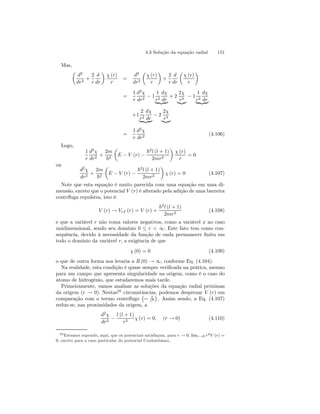 4.3 Solução da equação radial 151 
Mas, 
μ 
d2 
dr2 + 
2 
r 
d 
dr 
¶ 
χ (r) 
r 
= 
d2 
dr2 
μ 
χ (r) 
r 
¶ 
+ 
2 
r 
d 
dr 
μ 
χ (r) 
r 
¶ 
= 
1 
r 
d2χ 
dr2 − 1 
1 
r2 
dχ 
| {zdr} 
2χ 
r3 |{z} − 1 
+ 2 
1 
r2 
dχ 
| {zdr} 
+1 
2 
r2 
dχ 
2χ 
r3 |{z} 
| {zdr} − 2 
= 
1 
r 
d2χ 
dr2 (4.106) 
Logo, 
1 
r 
d2χ 
dr2 + 
2m 
~2 
μ 
E − V (r) − 
~2l (l + 1) 
2mr2 
¶ 
χ (r) 
r 
= 0 
ou 
d2χ 
dr2 + 
2m 
~2 
μ 
E − V (r) − 
~2l (l + 1) 
2mr2 
¶ 
χ (r) = 0 (4.107) 
Note que esta equação é muito parecida com uma equação em uma di-mensão, 
exceto que o potencial V (r) é alterado pela adição de uma barreira 
centrífuga repulsiva, isto é: 
V (r) → Vef (r) = V (r) + 
~2l (l + 1) 
2mr2 (4.108) 
e que a variável r não toma valores negativos, como a variável x no caso 
unidimensional, sendo seu domínio 0 ≤ r  ∞. Este fato tem como con-sequência, 
devido à necessidade da função de onda permanecer finita em 
todo o domínio da variável r, a exigência de que 
χ (0) = 0 (4.109) 
o que de outra forma nos levaria a R (0) → ∞, conforme Eq. (4.104). 
Na realidade, esta condição é quase sempre verificada na prática, mesmo 
para um campo que apresenta singularidade na origem, como é o caso do 
átomo de hidrogênio, que estudaremos mais tarde. 
Primeiramente, vamos analisar as soluções da equação radial próximas 
da origem (r → 0). Nestas20 circunstâncias, podemos desprezar V (r) em 
comparação com o termo centrífugo 
¡ 
∼ 1 
r2 
¢ 
. Assim sendo, a Eq. (4.107) 
reduz-se, nas proximidades da origem, a 
d2χ 
dr2 − 
l (l + 1) 
r2 χ (r) = 0, (r → 0) (4.110) 
20Estamos supondo, aqui, que os potenciais satisfaçam, para r → 0, limr→0 r2V (r) = 
0, exceto para o caso particular do potencial Coulombiano, 
 