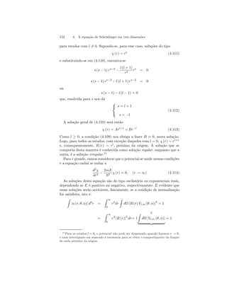 152 4. A equação de Schrödinger em três dimensões 
para estados com l6= 0. Supondo-se, para esse caso, soluções do tipo 
χ (r) ∼ rs (4.111) 
e substituindo-se em (4.110), encontra-se 
s (s − 1) rs−2 − 
l (l + 1) 
r2 rs = 0 
s (s − 1) rs−2 − l (l + 1) rs−2 = 0 
ou 
s (s − 1) − l (l − 1) = 0 
que, resolvida para s nos dá 
 
 
s = l + 1 
s = −l 
(4.112) 
A solução geral de (4.110) será então 
χ (r) = Arl+1 + Br−l (4.113) 
Como l ≥ 0, a condição (4.109) nos obriga a fazer B ≡ 0, nesta solução. 
Logo, para todos os estados, com exceção daqueles com l = 0, χ (r) ∼ rl+1 
e, consequentemente, R (r) ∼ rl, próximo da origem. A solução que se 
comporta desta maneira é conhecida como solução regular, enquanto que a 
outra, é a solução irregular.21 
Para r grande, vamos considerar que o potencial se anule nessas condições 
e a equação radial se reduz a 
d2χ 
dr2 − 
2mE 
~2 χ (r) = 0, (r → ∞) (4.114) 
As soluções desta equação são do tipo oscilatória ou exponenciais reais, 
dependendo se E é positivo ou negativo, respectivamente. É evidente que 
essas soluções serão aceitáveis, fisicamente, se a condição de normalização 
for satisfeita, isto é: 
Z 
|u (r, θ, φ)| d3r = 
Z 
∞ 
0 
r2dr 
Z 
dΩ |R (r) Yl,m (θ, φ)|2 = 1 
= 
Z 
∞ 
0 
Z 2 
r2 |R (r)|2 dr= 1 
dΩ |Yl,m (θ, φ)| | {z } 
= 1 
21Para os estados l = 0, o potencial não pode ser desprezado quando fazemos r → 0, 
e uma investigação em separado é necessária para se obter o comportamento da função 
de onda próximo da origem. 
 